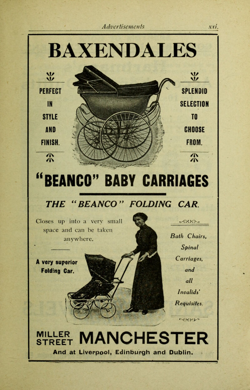 BAXENDALES “BEANCO” BABY CARRIAGES PERFECT IN STYLE AND FINISH. SPLENDID SELECTION TO CHOOSE FROM. THE “BEANCO” FOLDING CAR Closes up into a very small space and can be taken anywhere. A very superior Folding Car. Bath Chairs, Spinal Carriages, and all Invalids' Requisites. STREET MANCHESTER And at Liverpool, Edinburgh and Dublin.