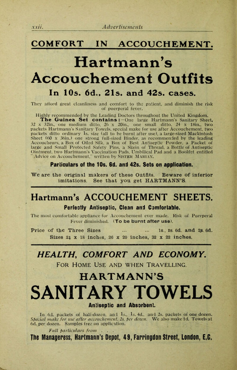 COMFORT IN ACCOUCHEMENT. Hartmann’s Accouchement Outfits In 10s. 6d., 21s. and 42s. cases. They afford great cleanliness and comfort to the patient, and diminish the risk of puerperal fever. Highly recommended by the Leading Doctors throughout the United Kingdom. The Guinea Set contains :—One large Hartmann’s Sanitary Sheet, 32 x 32in., one medium ditto, 26 x 20in„ one small ditto, 24 x 18in„ two packets Hartmann’s Sanitary Towels, special make for use after Accouchement, two packets ditto ordinary Is. size (all to be burnt after use), a large-sized Mackintosh Sheet <60 x 36in.) one strong full-sized Binder, as recommended by the leading Accoucheurs, a Box of Oiled Silk, a Box of Best Antiseptic Powder, a Packet of large and Small Protected Safety Pins, a Skein of Thread, a Bottle of Antiseptic Ointment, two Hartmann’s Vaccination Pads, Umbilical Pad and a Booklet entitled Advice on Accouchement,” written by Sister Marian. Particulars of the 10s. 6d. and 42s. Sets on application. We are the original makers of these Outfits. Beware of inferior imitations. See that you get HARTMANN’S. Hartmann’s ACCOUCHEMENT SHEETS. Perfectly Antiseptic, Clean and Comfortable. The most comfortable appliance for Accouchement ever made. Risk of Puerperal Fever diminished. (To be burnt after use). Price of the Three Sizes ... ... Is., is. 6d. and 2g. 6d. Sizes 24 x 18 inches, 26 x 20 inches, 32 x 22 inches. HEALTH, COMFORT AND ECONOMY. For Home Use and when Travelling. HARTMANN’S SANITARY TOWELS Antiseptic and Absorbent. In 6d. packets of half-dozen, and Is., Is. 4d., and 2s. packets of one dozen. Special make for use after accouchement, 2s. per dozen. We also make id. Towels at 6d. per dozen. Samples free on application. Full Particulars from . . . The Manageress, Hartmann’s Depot, 49, Farringdon Street, London, E.C.