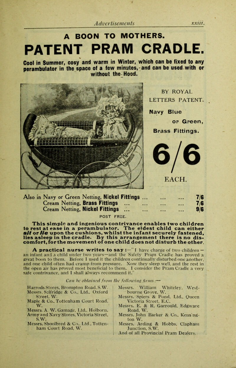 A BOON TO MOTHERS. PATENT PRAM CRADLE. Cool in Summer, cosy and warm in Winter, which can be fixed to any perambulator in the space of a few minutes, and can be used with or without the Hood. BY ROYAL LETTERS PATENT. Navy Blue op Green, Brass Fittings. 6/6 EACH. Also in Navy or Green Netting, Nickel Fittings ... ... ... 7/6 Cream Netting, Brass Fittings ... ... ... ... 7/6 Cream Netting, Nickel Fittings 9/6 POST FREE. This simple and ingenious contrivance enables two children to rest at ease in a perambulator. The eldest child can either sit or lie upon the cushions, whilst the infant securely fastened, lies asleep in the cradle. By this arrangement there is no dis= comfort, for the movement of one child does not disturb the other. A practical nurse writes to say :—“ I have charge of two children — an infant and a child under two years—and the Safety Pram Cradle has proved a great boon to them. Before I used it the children continually disturbed one another, and one child often Had cramp from pressure. Now they sleep well, and the rest in the open air has proved most beneficial to them. I consider the Pram Cradle a very safe contrivance, and I shall always recommend it.” Can be obtained front the following firms :— Harrods Stores, Brompton Road.S.W. I Messrs. Selfridge & Co., Ltd., Oxford Street, W. Maple & Co., Tottenham Court Road, W. Messrs. A. W. Gamagc, Ltd., Holborn. Army and Navy Stores, Victoria Street, , S.W. Messrs. Shoolbred & Co., Ltd., Totten- I ham Court Road, W. Messrs. William Whitcley, West- bourne Grove, W. Messrs. Spiers & Pond, Ltd., Queen Victoria Street, E.C. Messrs. E. & R. Garrould, Edgware Road, W. Messrs. John Barker & Co., Kens'ng- ton W. Messrs. Arding & Hobbs, Clapham Junction, S.W. And of all Provincial Pram Dealers.