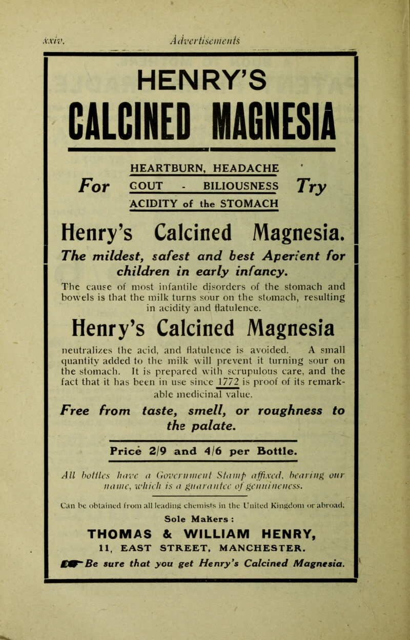 HENRY’S OLCHED MjjjjEjjjj HEARTBURN, HEADACHE For GOUT - BILIOUSNESS Try ACIDITY of the STOMACH Henry’s Calcined Magnesia. The mildest, safest and best Aperient for children in early infancy. The cause of most infantile disorders of the stomach and bowels is that the milk turns sour on the stomach, resulting in acidity and flatulence. Henry’s Calcined Magnesia neutralizes the acid, and flatulence is avoided. A small quantity added to the milk will prevent it turning sour on the stomach. It is prepared with scrupulous care, and the fact that it has been in use since 1772 is proof of its remark- able medicinal value. Free from taste, smell, or roughness to the palate. Price 2/9 and 4/6 per Bottle. All bottles have a Government Stamp affixed, bearing our name, which is a guarantee of genuineness. Can be obtained from all leading chemist's in the United Kingdom or abroad; Sole MaKers : THOMAS & WILLIAM HENRY, 11, EAST STREET, MANCHESTER. Be sure that you get Henry’s Calcined Magnesia.