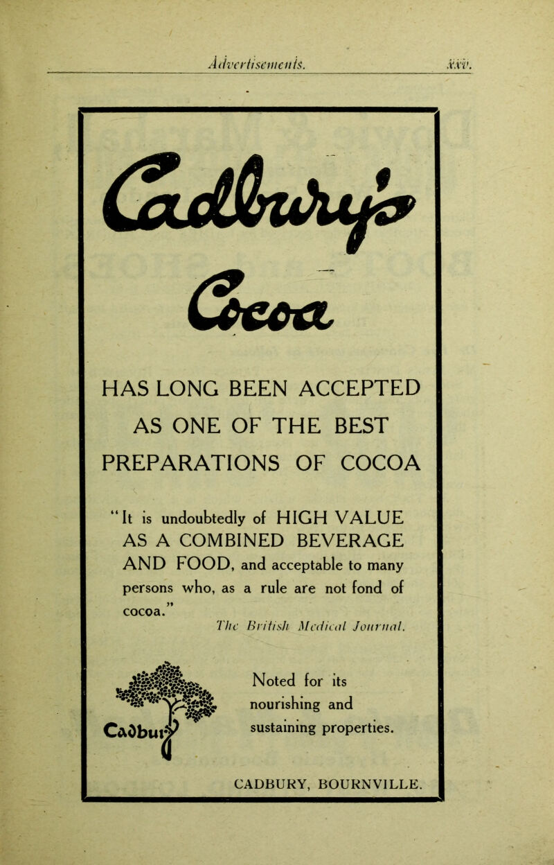 &CCtl HAS LONG BEEN ACCEPTED AS ONE OF THE BEST PREPARATIONS OF COCOA “It is undoubtedly of HIGH VALUE AS A COMBINED BEVERAGE AND FOOD, and acceptable to many persons who, as a rule are not fond of cocoa.” The British Medical Journal. Noted for its nourishing and sustaining properties. CADBURY, BOURNVILLE.