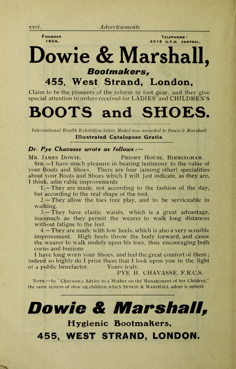 Founded Telephone: 1824. 90 15 G.P.O. CENTRAL. Dowie & Marshall, Bootmakers, 455, West Strand, London, Claim to be the pioneers of the reform in foot gear, and they give special attention to orders received for LADIES’ and CHILDREN’S BOOTS and SHOES. International Health Exhibition Silver Medal was awarded to Dcrwic& Marshall. Illustrated Catalogues Gratis. Dr. Pye Chavasse wrote as follows .— Mr. James Dowie, Priory House, Birmingham. Sir,—I have much pleasure in bearing testimony to the value of your Boots and Shoes. There are four (among other) specialities about your Boots and Shoes which I will just indicate, as they are, I think, adm rable improvements 1. —They are made, not according to the fashion of the day, but according to the real shape of the foot. 2. —They allow the toes free play, and to be serviceable in walking. 3. —They have elastic waists, which is a great advantage, inasmuch as they permit the wearer to walk long distances without fatigue to the feet. 4. — They are made with low heels, which is also a very sensible improvement. High heels throw the body forward, and cause the wearer to walk unduly upon his toes, thus encouraging both corns and bunions I have long worn your Shoes, and feel the great comfort of them ; indeed so highly do I prize them that I look upon you in the light ol a public benefactor. Your-s trulv, PYE H. CHAVASSE, F.R.C.S. Note.—In “ Chavasse,s Advice to a Mother on the' Management of her Children,” the same system of shoeng children which DowiK & MARSHALL adopt is upheld. Dowie A Marshall, Hygienic Bootmakers, 455, WEST STRAND, LONDON.