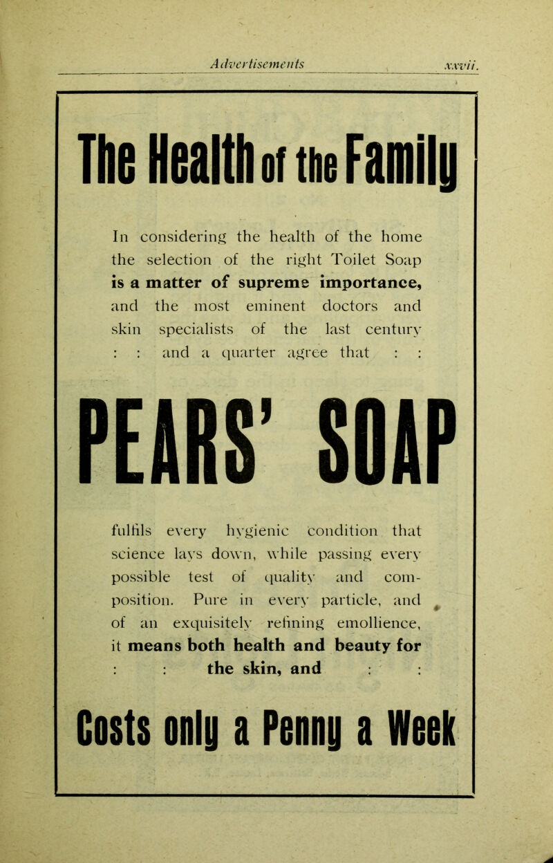 The Health of the Family In considering the health of the home the selection of the right Toilet Soap is a matter of supreme importance, and the most eminent doctors and skin specialists of the last century : : and a quarter agree that : : PEARS’ SOAP fulfils every hygienic condition that science lays down, while passing every possible test of quality and com- position. Pure in every particle, and t of an exquisitely refining emollience, it means both health and beauty for the skin, and Costs only a Penny a Week