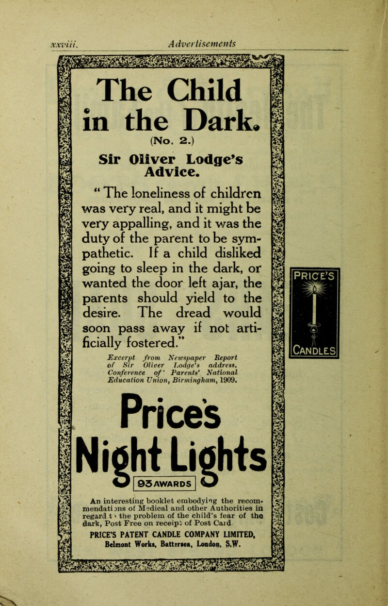 The Child in the Dark. (No. 2.) Sir Oliver Lodge’s Advice. “ The loneliness of children was very real, and it might be very appalling, and it was the duty of the parent to be sym- pathetic. If a child disliked going to sleep in the dark, or wanted the door left ajar, the parents should yield to the desire. The dread would soon pass away if not arti- ficially fostered.” Excerpt from Newspaper Report of Sir Oliver Lodge’s address. Conference of’ Parents’ National Education Union, Birmingham, 1909. Prices Night Lights W 93 AWARDS An interesting booklet embodying the recom- mendations of Medical and other Authorities in regard t > the problem of the child’s fear of the dark, Post Free on receipt of Post Card PRICE’S PATENT CANDLE COMPANY LIMITED, Belmont Works, Battersea, London, S,W- mm mmmm 1 fA if;, J f-vo m 1 m & & % m s I I i w*