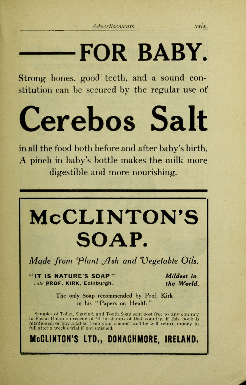 FOR BABY. Strong bones, good teeth, and a sound con- stitution can be secured by the regular use of Cerebos Salt in all the food both before and after baby’s birth. A pinch in baby’s bottle makes the milk more digestible and more nourishing. McCLINTON’S SOAP. Made from ‘Plant j4sh and Vegetable Oils. M IT IS NATURE’S SOAP” Mildest in rick PROF. KIRK, Edinburgh. the World. The only Soap recommended by Prof. Kirk in his “ Papers on Health ” Samples of Toilet. Shaving, and Tooth Soap sent post free to any country in Postal Union on receipt of 2d. in stamps of that country, if this book is mentioned, or buy a tablet from your chemist and he will return money in full after a week's trial if not satisfied. McGLINTON’S LTD,, DONACHMORE, IRELAND,