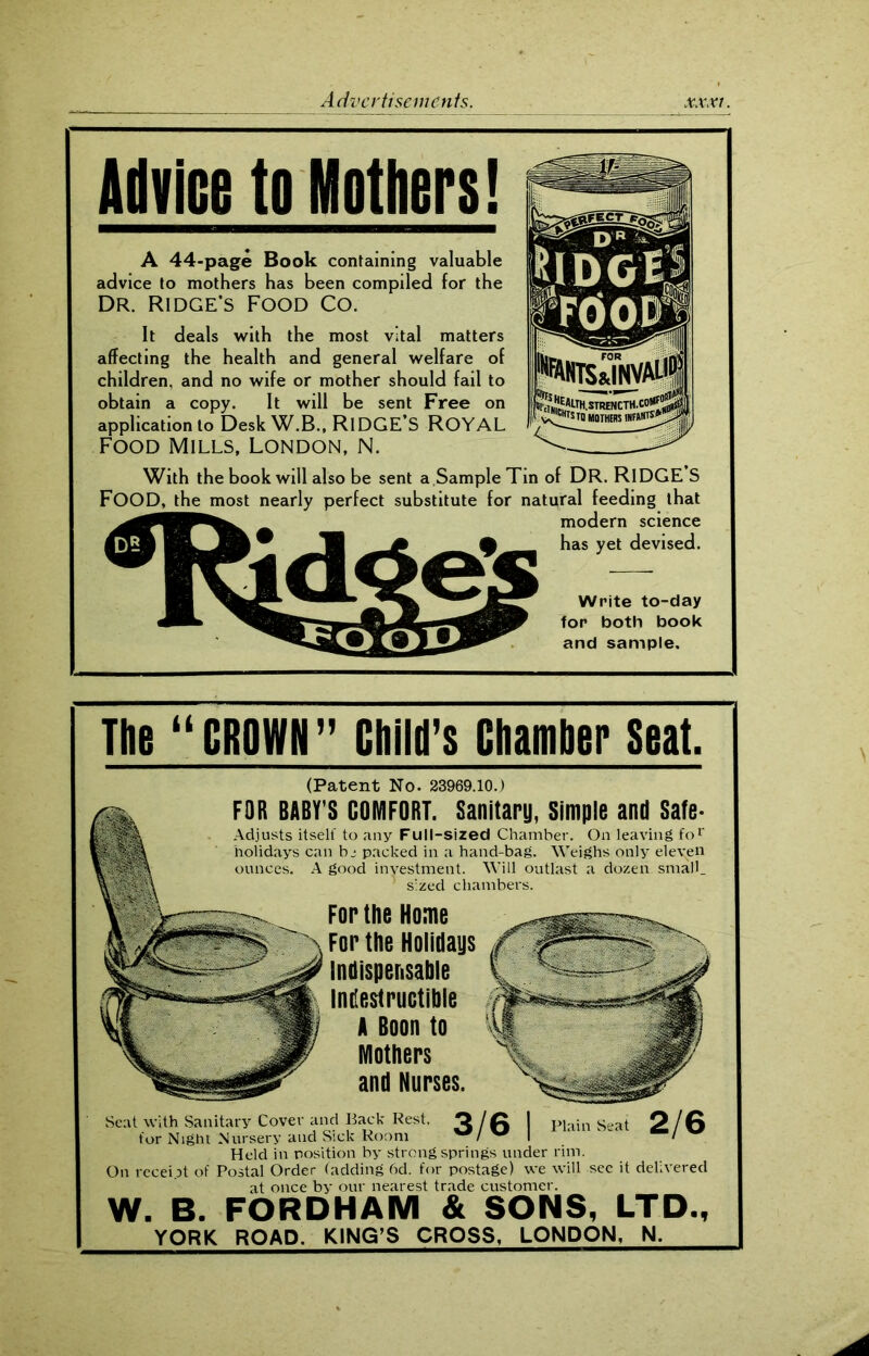 Advice to Mothers! A 44-page Book containing valuable advice to mothers has been compiled for the Dr. Ridge's Food Co. It deals with the most vital matters affecting the health and general welfare of children, and no wife or mother should fail to obtain a copy. It will be sent Free on application to Desk W.B., RIDGE’S ROYAL Food Mills, London, N. With the book will also be sent a Sample Tin of DR. RIDGES FOOD, the most nearly perfect substitute for natural feeding that modern science has yet devised. Write to-day for both book and sample. The “CROWN” Child’s Chamber Seat. (Patent No. 23969.10.) Fop the Holidays Indispensable Indestructible A Boon to Mothers and Nurses. FOR BABY’S COMFORT. Sanitary, Simple and Safe- Adjusts itself to any Full-sized Chamber. On leaving for holidays can b j packed in a hand-bag. Weighs only eleven ounces. A good investment. Will outlast a dozen small, ' sized chambers. For the Home 3/6 Plain Seat 2/6 Seat with Sanitary Cover and Back Rest, for Night Nursery and Sick Room Held in position by strong springs under rim. On recent of Postal Order (adding 6d. for postage) we will see it delivered at once by our nearest trade customer. W. B. FORDHAM & SONS, LTD., YORK ROAD. KING’S CROSS, LONDON, N.