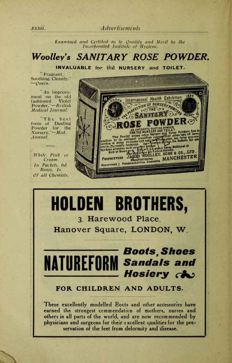 Examined and Certified as to Quality and Merit by the Incorporated Institute of Hygiene. Woolley’s SANITARY ROSE POWDER. INVALUABLE TOILET. ■ Fragrant, Soothing, Cleanly.” —Queen. “ An improve- ment on the old fashioned Violet Powder.”—British Medical Journal. “The best form of Dusting Powder for the Nursery.”—Med. Annual. White. Pink or Cream. In Packets. 6d. Poxes, Is. Of all Chemists. HOLDEN BROTHERS, 3, Harewood Place, Hanover Square, LONDON, W. Boots, Shoes Sandals and Hosiery ci+j FOR CHILDREN AND ADULTS. These excellently modelled Bocts and other accessories have earned the strongest commendation of mothers, nurses and others in all parts of the world, and are now recommended by physicians and surgeons for their excellent qualities for the pre- servation of the feet from deformity and disease. NATUREFORNI