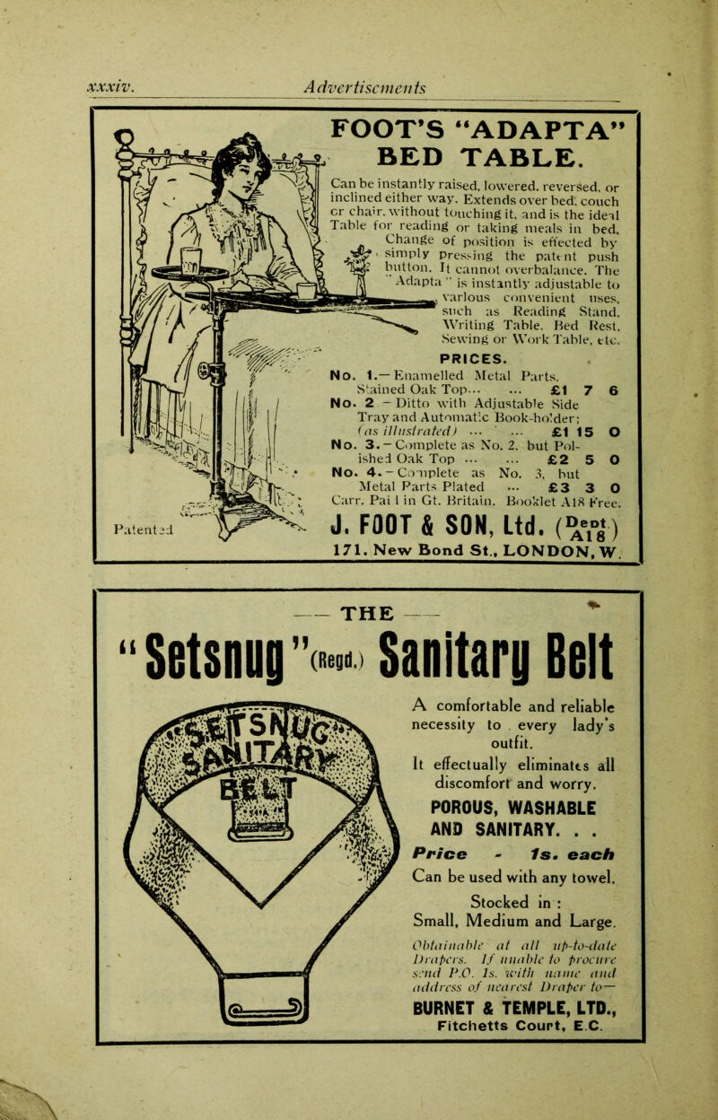 Patent FOOT’S “ADAPTA” BED TABLE. Can be instantly raised, lowered, reversed, or inclined either way. Extends over bed', couch cr chair, without touching it. and is the ideal Table for reading or taking meals in bed. Change of position is effected by .*3? ' simp'y Pressing the patent push button. It cannot overbalance. The Adapta ” is instantly adjustable to various convenient uses, such as Reading Stand, Writing Table. Ked Rest, Sewing or Work Table, etc. PRICES. No. 1.—Enamelled Metal Parts. Stained Oak Top £1 7 6 No. 2 -Ditto with Adjustable Side Tray and Automatic Book-holder; (as illustrated) ... ... £115 O No. 3.-Complete as No. 2. but Pol- ished Oak Top £2 5 O No. 4.-Complete as No. 3, but Metal Parts Plated ... £3 3 0 Carr. Pai i in Gt. Britain. Booklet A18 Free J. FOOT & SOM, Ltd. (»•*■) 171. New Bond St., LONDON, W. THE “Setsnug’v Sanitary Belt A comfortable and reliable necessity to . every lady’s outfit. It effectually eliminates all discomfort and worry. POROUS, WASHABLE AND SANITARY. . . Price - Is. each Can be used with any towel. Stocked in : Small, Medium and Large. Obtainable at all up-to-date Drapers. If unable to procure send P.O. Is. with name and address of nearest Draper to— BURNET & TEMPLE, LTD., Fitchetts Court, E C.