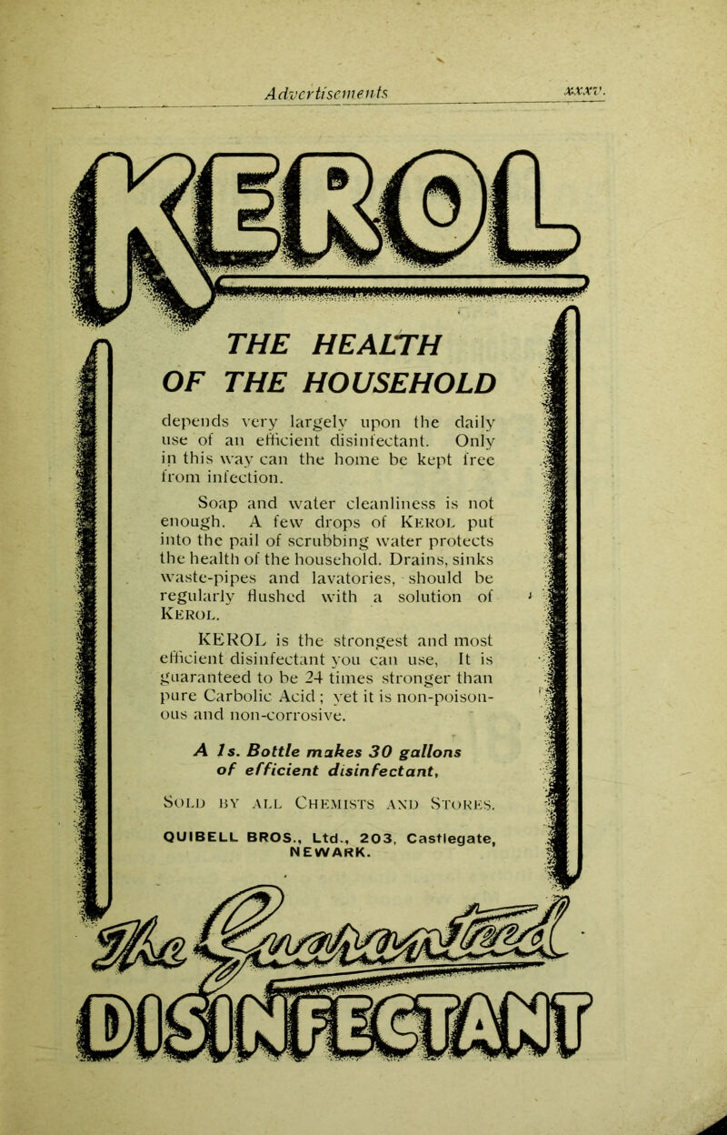 THE HEALTH OF THE HOUSEHOLD depends very largely upon the daily use of an efficient disinfectant. Only in this way can the home be kept free from infection. Soap and water cleanliness is not enough. A few drops of Kerol put into the pail of scrubbing water protects the health of the household. Drains, sinks waste-pipes and lavatories, should be regularly flushed with a solution of Kerol. KEROL is the strongest and most efficient disinfectant you can use, It is guaranteed to be 24 times stronger than pure Carbolic Acid ; yet it is non-poison- ous and non-corrosive. A Is. Bottle makes 30 gallons of efficient disinfectant, Sold by all Chemists and Stores, QUIBELL BROS., Ltd., 203, Castlegate, NEWARK.
