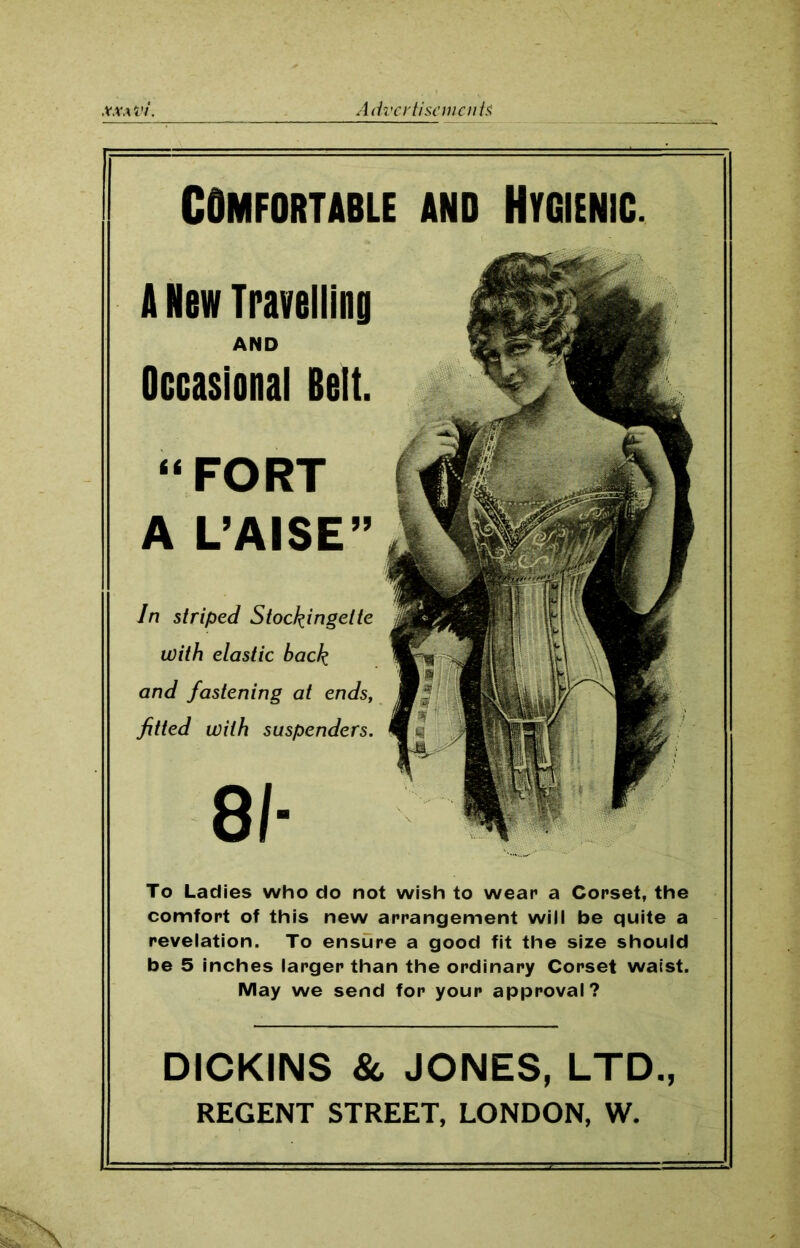 XXA Vi. A dvcrtiscmcnh DICKINS & JONES, LTD., REGENT STREET, LONDON, W. To Ladies who do not wish to wear a Corset, the comfort of this new arrangement will be quite a revelation. To ensure a good fit the size should be 5 inches larger than the ordinary Corset waist. May we send for your approval? In striped Stockingelte with elastic back and fastening at ends, fitted with suspenders. 81- COMFORTABLE AND HYGIENIC. A New Travelling AND Occasional Belt. “FORT A L’AISE”