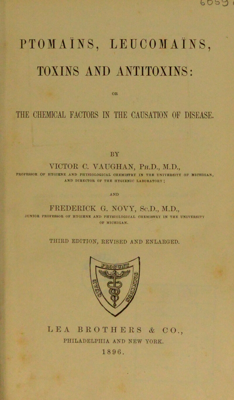 bDb^ < PTOMAINS, LEUC05IATNS, TOXINS AND ANTITOXINS: OR THE CHEMICAL FACTORS IN THE CAUSATION OF DISEASE. BY VICTOR C. VAUGHAN, Ph.D., M.D., PROFESSOR OP HYGIENE AND PHYSIOLOGICAL CHEMISTRY IN THE UNIVERSITY OH MICHIGAN, AND DIRECTOR OF THE HYGIENIC LABORATORY ; AND FREDERICK G. NOVY, Sc.D., M.D., JUNIOR PROFESSOR OF IfTGIKNR AND PHYSIOLOGICAL CllRMI8TRY IN TIIK UNIVERSITY OF MICHIGAN. THIRD EDITION, REVISED AND ENLARGED. LEA B R O T H E R S & CO., PHILADELPHIA AND NEW YORK. 18 9 6.