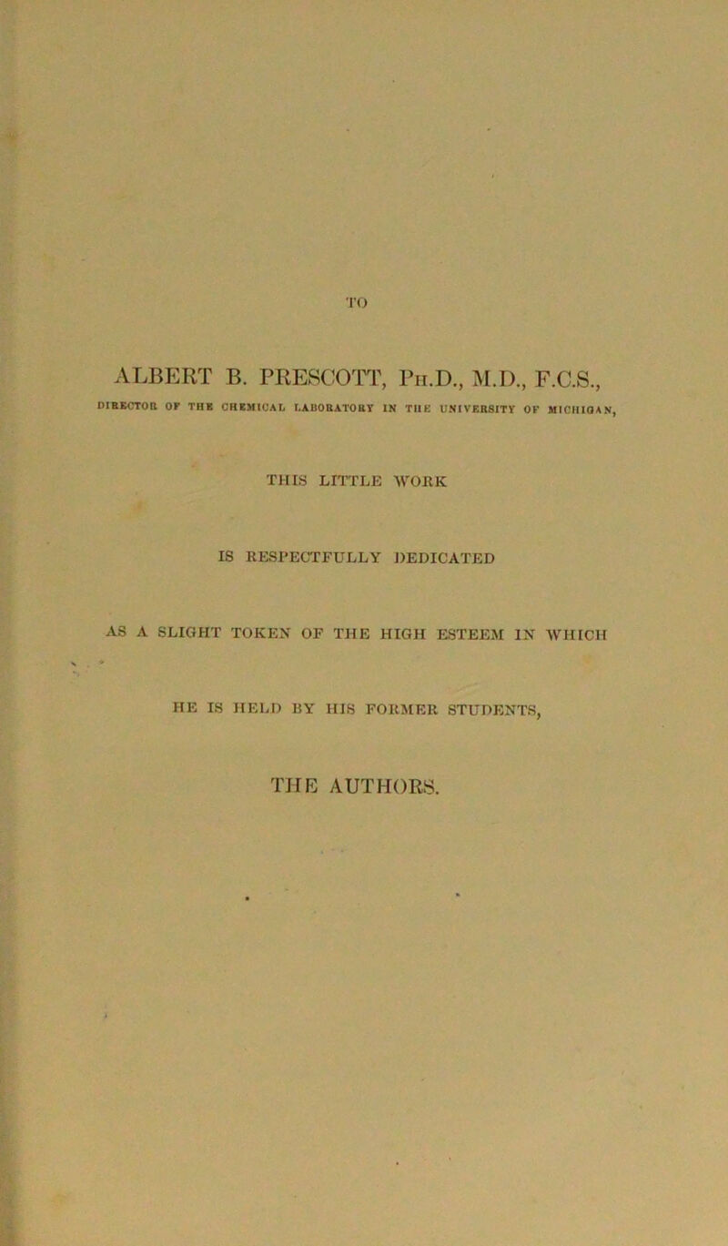 TO ALBERT B. PRESCOTT, Ph.D, M.I), F.C.S., DIRECTOR OF TUB CHEMICAL LABORATORY IN THE UNIVERSITY OK MICHIGAN, THIS LITTLE WORK IS RESPECTFULLY DEDICATED AS A SLIGHT TOKEN OF THE HIGH ESTEEM IN WHICH HE IS HELD BY HIS FORMER STUDENTS, THE AUTHORS.