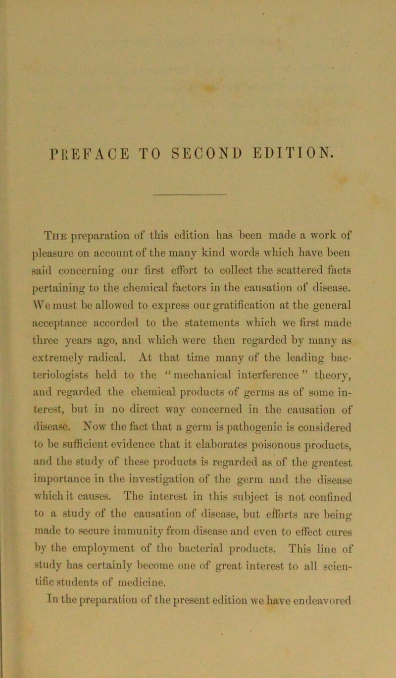 Tiie preparation of this edition has been made a work of pleasure on account of the many kind words which have been said concerning our first effort to collect the scattered facts pertaining to the chemical factors in the causation of disease. We must be allowed to express our gratification at the general acceptance accorded to the statements which we first made three years ago, and which were then regarded by many as extremely radical. At that time many of the leading bac- teriologists held to the “ mechanical interference ” theory, and regarded the chemical products of germs as of some in- terest, but in no direct way concerned in the causation of disease. Now the fact that a germ is pathogenic is considered to be sufficient evidence that it elaborates poisonous products, and the study of these products is regarded as of the greatest importance in the investigation of the germ and the disease which it causes. The interest in this subject is not confined to a study of the causation of disease, but efforts are being made to secure immunity from disease and even to effect cures by the employment of the bacterial products. This line of study has certainly become one of great interest to all scien- tific students of medicine. In the preparation of the present edition we have endeavored