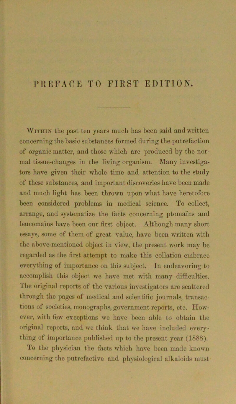 Within the past ten years much has been said and written concerning the basic substances formed during the putrefaction of organic matter, and those which are produced by the nor- mal tissue-changes in the living organism. Many investiga- tors have given their whole time and attention to the study of these substances, and important discoveries have been made and much light has been thrown upon what have heretofore been considered problems in medical science. To collect, arrange, and systematize the facts concerning ptoraa'ins and leucomains have been our first object. Although many short essays, some of them of great value, have been written with the above-mentioned object in view, the present work may be regarded as the first attempt to make this collation embrace everything of importance on this subject. In endeavoring to accomplish this object we have met with many difficulties. The original reports of the various investigators are scattered through the pages of medical and scientific journals, transac tions of societies, monographs, government reports, etc. How- ever, with few exceptions we have been able to obtain the original reports, and we think that we have included every- thing of importance published up to the present year (1888). To the physician the facts which have been made know n concerning the putrefactive and physiological alkaloids must