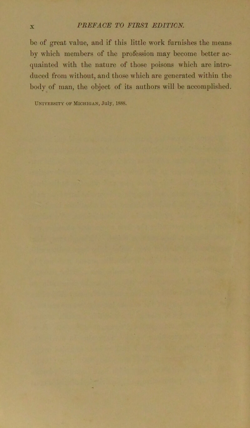 be of great value, and if this little work furnishes the means by which members of the profession may become better ac- quainted with the nature of those poisons which are intro- duced from without, and those which are generated within the body of man, the object of its authors will be accomplished.