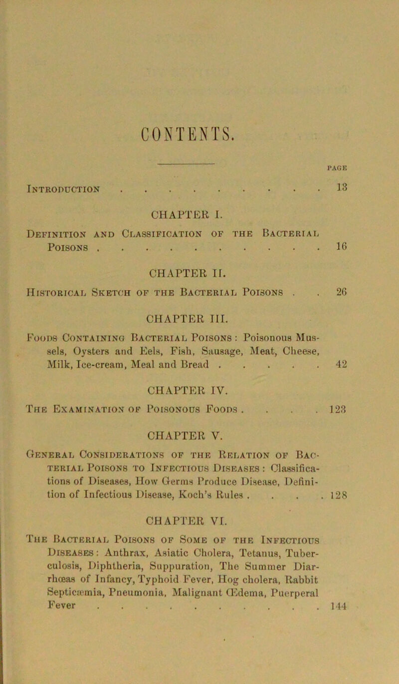 CONTENTS. PAGE Introduction 13 CHAPTER I. Definition and Classification of the Bacterial Poisons 16 CHAPTER IE Historical Sketch of the Bacterial Poisons . . 26 CHAPTER III. Foods Containing Bacterial Poisons : Poisonous Mus- sels, Oysters and Eels, Fish, Sausage, Meat, Cheese, Milk, Ice-cream, Meal and Bread 42 CHAPTER IV. The Examination of Poisonous Foods. 123 CHAPTER V. General Considerations of the Relation of Bac- terial Poisons to Infectious Diseases : Classifica- tions of Diseases, How Germs Produce Disease, Defini- tion of Infectious Disease, Koch’s Rules . . . . 128 CHAPTER VT. The Bacterial Poisons of Some of the Infectious Diseases: Anthrax, Asiatic Cholera, Tetanus, Tuber- culosis, Diphtheria, Suppuration, The Summer Diar- rhoeas of Infancy, Typhoid Fever, Hog cholera, Rabbit Septicemia, Pneumonia, Malignant CEdema, Puerperal Fever 144