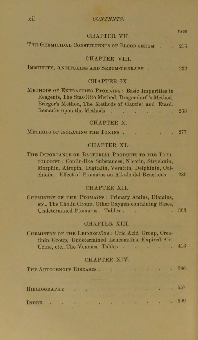 CHAPTER VII. The Germicidal Constituents of Blood-serum . CHAPTER VIII. Immunity, Antitoxins and Serum-therapy . CHAPTER IX. Methods of Extracting Ptoma'ins : Basic Impurities in Reagents, The Stas-Otto Method, DragendorfF’s Method, Brieger’s Method, The Methods of Gautier and Etard. Remarks upon the Methods CHAPTER X. Methods of Isolating the Toxins CHAPTER XI. The Importance of Bacterial Products to the Toxi- cologist: Coniin-like Substances, Nicotin, Strychnin, Morphin, Atropin, Digitalin, Veratrin, Delphinin, Col- chicin. Effect of Ptoma'ins on Alkaloidal Reactions . CHAPTER XII. Chemistry of the Ptoma'ins : Primary Amins, Diamins, etc., The Cholin Group, Other Oxygen-containing Bases, Undetermined Ptomains. Tables CHAPTER XIII. Chemistry of the Leucomains : Uric Acid Group, Crea- tinin Group, Undetermined Leucomains, Expired Air, Urine, etc., The Venoms. Tables CHAPTER XIV. The Autogenous Diseases Bibliography PAGE 216 232 263 277 280 303 413 546 557 Index . 599
