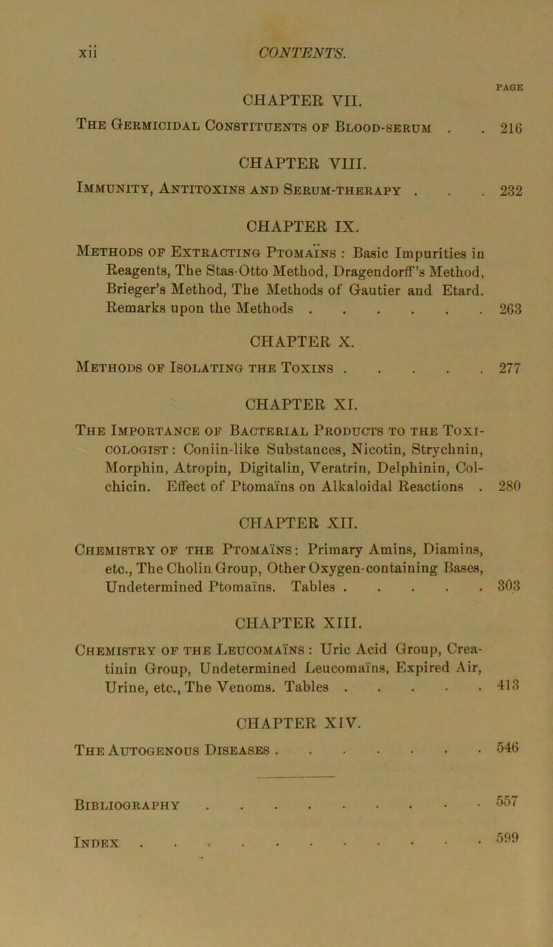 CHAPTER VII. The Germicidal Constituents of Blood-serum . CHAPTER VIII. Immunity, Antitoxins and Serum-therapy . CHAPTER IX. Methods of Extracting Ptoma'ins : Basic Impurities in Reagents, The Stas-Otto Method, DragendorfF’s Method, Brieger’s Method, The Methods of Gautier and Etard. Remarks upon the Methods CHAPTER X. Methods of Isolating the Toxins CHAPTER XI. The Importance of Bacterial Products to the Toxi- cologist: Coniin-like Substances, Nicotin, Strychnin, Morphin, Atropin, Digitalin, Veratrin, Delphinin, Col- chicin. Effect of Ptoma'ins on Alkaloidal Reactions . CHAPTER XII. Chemistry of the Ptoma'ins : Primary Amins, Diamins, etc., The Cholin Group, Other Oxygen-containing Bases, Undetermined Ptomains. Tables CHAPTER XIII. Chemistry of the Leucomains : Uric Acid Group, Crea- tinin Group, Undetermined Leucomains, Expired Air, Urine, etc., The Venoms. Tables CHAPTER XIV. The Autogenous Diseases Bibliography PAGE 216 232 263 277 280 303 413 546 557 Index . 599