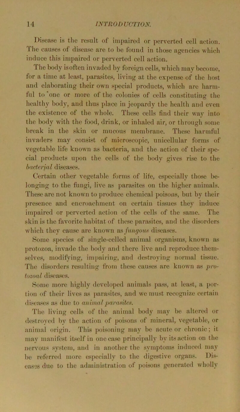 Disease is the result of impaired or perverted cell action. 1 he causes of disease are to he found in those agencies which induce this impaired or perverted cell action. i he body isoften invaded by foreign cells, which may become, for a time at least, parasites, living at the expense of the host and elaborating their own special products, which are harm- ful to 'one or more of the colonies of cells constituting the healthy body, and thus place in jeopardy the health and even the existence of the whole. These cells find their way into the body with the food, drink, or inhaled air, or through some break in the skin or mucous membrane. These harmful invaders may consist of microscopic, unicellular forms of vegetable life known as bacteria, and the action of their spe- cial products upon the cells of the body gives rise to the bacterial diseases. Certain other vegetable forms of life, especially those be- longing to the fungi, live as parasites on the higher animals. These are not known to produce chemical poisons, but by their presence and encroachment on certain tissues they induce impaired or perverted action of the cells of the same. The skin is the favorite habitat of these parasites, and the disorders which they cause are known as fungous diseases. Some species of single-celled animal organisms, known as protozoa, invade the body and there live and reproduce them- selves, modifying, impairing, and destroying normal tissue. The disorders resulting from these causes are known as pro- tozoal diseases. Some more highly developed animals pass, at least, a por- tion of their lives as parasites, and we must recognize certain diseases as due to animal parasites. The living cells of the animal body may be altered or destroyed by the action of poisons of mineral, vegetable, or animal origin. This poisoning may be acute or chronic; it may manifest itself in one case principally by its action on the nervous system, and in another the symptoms induced may be referred more especially to the digestive organs. Dis- eases due to the administration of poisons generated wholly