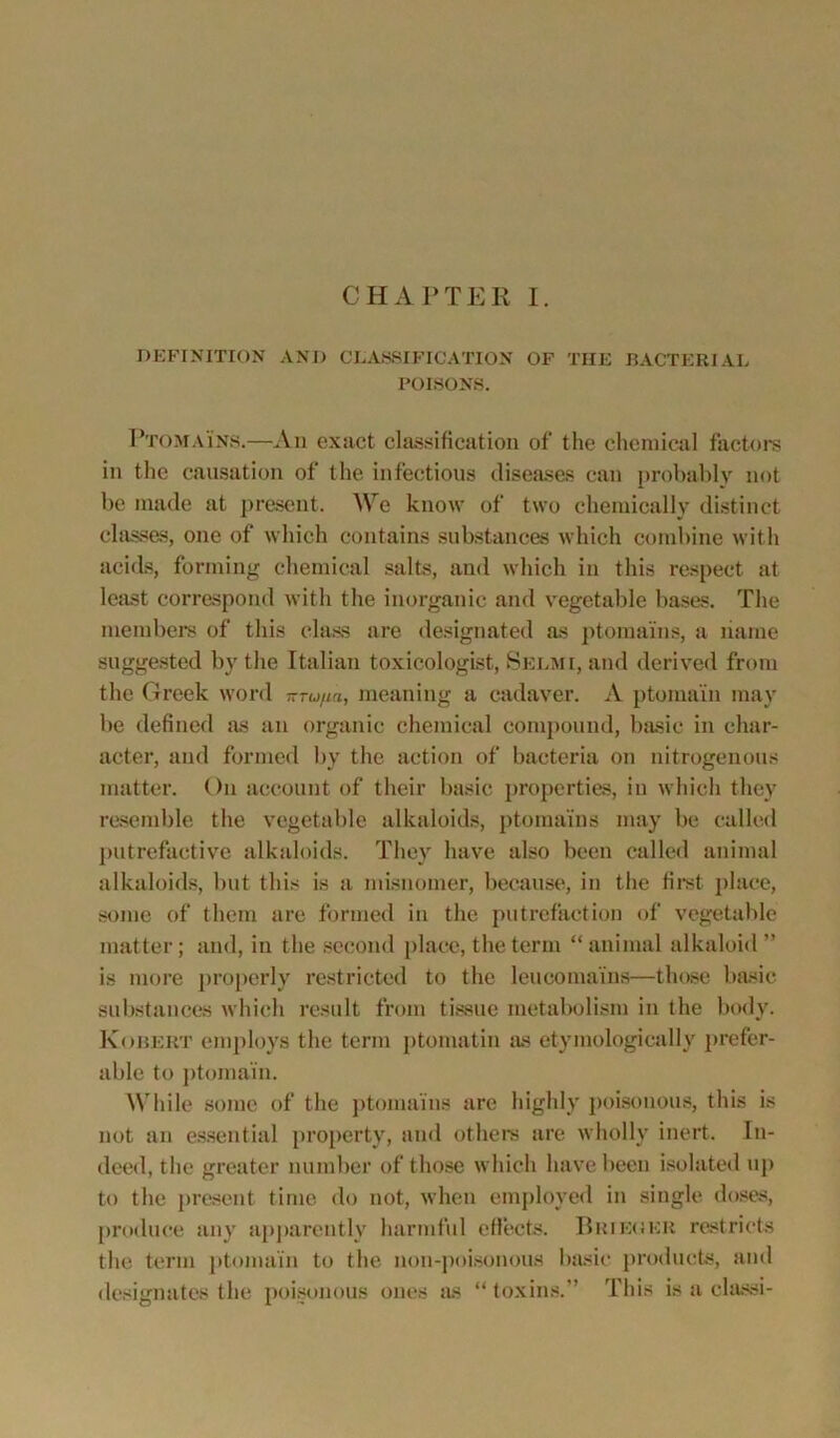 CHAPTER I. DEFINITION AND CLASSIFICATION OF THE BACTERIAL POISONS. Ptomains.—An exact classification of the chemical factors in the causation of the infectious diseases can probably not be made at present. We know of two chemically distinct classes, one of which contains substances which combine with acids, forming chemical salts, and which in this respect at least correspond with the inorganic and vegetable bases. The members of this class are designated as ptomains, a name suggested by the Italian toxicologist, Selmi, and derived from the Greek word -ru/m, meaning a cadaver. A ptomaln may be defined as an organic chemical compound, basic in char- acter, and formed by the action of bacteria on nitrogenous matter. On account of their basic properties, in which they resemble the vegetable alkaloids, ptomains may be called putrefactive alkaloids. They have also been called animal alkaloids, but this is a misnomer, because, in the first place, some of them are formed in the putrefaction of vegetable matter; and, in the second place, the term “animal alkaloid” is more properly restricted to the leucomains—those basic substances which result from tissue metabolism in the body. Kobeut employs the term ptomatin as etymologically prefer- able to ptomain. While some of the ptomains are highly poisonous, this is not an essential property, and others are wholly inert. In- deed, the greater number of those which have been isolated up to the present time do not, when employed in single doses, produce any apparently harmful effects. Brieueu restricts the term ptomain to the non-poisonous basic products, and designates the poisonous ones as “toxins.” This is a classi-