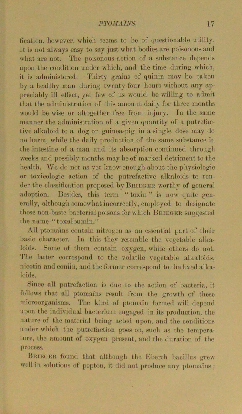 fication, however, which seems to be of questionable utility. It is not always easy to say just what bodies are poisonous and what are not. The poisonous action of a substance depends upon the condition under which, and the time during which, it is administered. Thirty grains of quinin may be taken by a healthy man during twenty-four hours without any ap- preciably ill effect, yet few of us would be willing to admit that the administration of this amount daily for three months would be wise or altogether free from injury. In the same manner the administration of a given quantity of a putrefac- tive alkaloid to a dog or guinea-pig in a single dose may do no harm, while the daily production of the same substance in the intestine of a man and its absorption continued through weeks and possibly months may be of marked detriment to the health. We do not as yet know enough about the physiologic or toxicologic action of the putrefactive alkaloids to ren- der the classification proposed byBaiKCiER worthy of general adoption. Besides, this term “ toxin ” is now quite gen- erally, although somewhat incorrectly, employed to designate those non-basie bacterial poisons for which Brieger suggested the name “ toxalbumin.” All ptoma'ins contain nitrogen as an essential part of their basic character. In this they resemble the vegetable alka- loids. Some of them contain oxygen, while others do not. The latter correspond to the volatile vegetable alkaloids, nieotin and coniin, and the former correspond to the fixed alka- loids. Since all putrefaction is due to the action of bacteria, it follows that all ptoma'ins result from the growth of these microorganisms. The kind of ptomain formed will depend upon the individual bacterium engaged in its production, the nature of the material being acted upon, and the conditions under which the putrefaction goes on, such jus the tempera- ture, the amount of oxygen present, and the duration of the process. BRieger found that, although the Eberth bacillus grew well in solutions of peptou, it did not produce any ptoma'ins ;