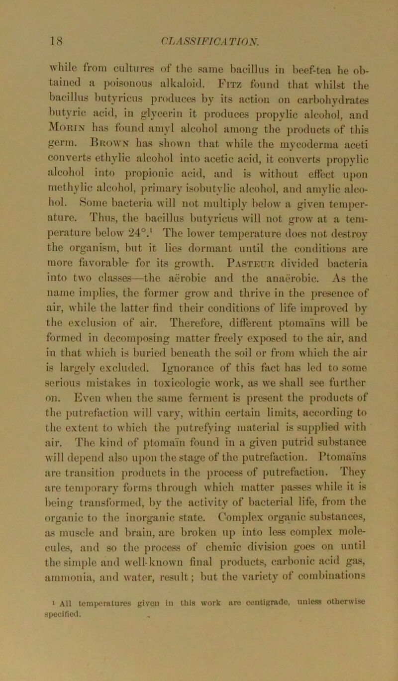 while from cultures of the same bacillus in beef-tea he ob- tained a poisonous alkaloid. Fitz found that whilst the bacillus butyricus produces by its action on carbohydrates butyric acid, in glycerin it produces propylic alcohol, and Morin has found amyl alcohol among the products of this germ. Brown has shown that while the mycoderma aceti converts ethylic alcohol into acetic acid, it converts propylic alcohol into propionic acid, and is without effect upon methylie alcohol, primary isobutylic alcohol, and amylic alco- hol. Some bacteria will not multiply below a given temper- ature. Thus, the bacillus butyricus will not grow at a tem- perature below 24°.1 The lower temperature does not destroy the organism, but it lies dormant until the conditions are more favorable- for its growth. Pasteur divided bacteria into two classes—the aerobic and the anaerobic. As the name implies, the former grow and thrive in the presence of air, while the latter find their conditions of life improved by the exclusion of air. Therefore, different ptomains will be formed in decomposing matter freely exposed to the air, and in that which is buried beneath the soil or from which the air is largely excluded. Ignorance of this fact has led to some serious mistakes in toxicologic work, as we shall see further on. Even when the same ferment is present the products of the putrefaction will vary, within certain limits, according to the extent to which the putrefying material is supplied with air. The kind of ptomain found in a given putrid substance will depend also upon the stage of the putrefaction. Ptomains are transition products in the process of putrefaction. They are temporary forms through which matter passes while it is being transformed, by the activity of bacterial life, from the organic to the inorganic state. Complex organic substances, as muscle and brain, are broken up into less complex mole- cules, and so the process of chemic division goes on until the simple and well-known final products, carbonic acid gas, ammonia, and water, result; but the variety of combinations i All temperatures given in this work are centigrade, unless otherwise specified.