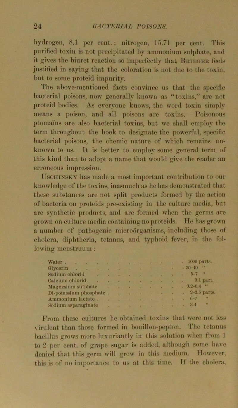 hydrogen, 8.1 per cent. ; nitrogen, 15.71 per cent. This purified toxin is not precipitated by ammonium sulphate, and it gives the biuret reaction so imperfectly that Brieger feels justified in saying that the coloration is not due to the toxin, but to some proteid impurity. The above-mentioned facts convince us that the specific bacterial poisons, now generally known as “ toxins,” are not proteid bodies. As everyone knows, the word toxin simply means a poison, and all poisons are toxins. Poisonous ptomains are also bacterial toxins, but we shall employ the term throughout the book to designate the powerful, specific bacterial poisons, the chemic nature of which remains un- known to us. It is better to employ some general term of this kind than to adopt a name that would give the reader an erroneous impression. Usghinsky has made a most important contribution to our knowledge of the toxins, inasmuch as he has demonstrated that these substances are not split products formed by the action of bacteria on proteids pre-existing in the culture media, but are synthetic products, and are formed when the germs are grown on culture media containing no proteids. He has grown a number of pathogenic microorganisms, including those of cholera, diphtheria, tetanus, and typhoid fever, in the fol- lowing menstruum: Water 1000 parts. Glycerin 30-10 •' Sodium clilorid 6-7 “ Calcium chlorid 0.1 part. Magnesium sulphate 0.2-0.4  Di-potassium phosphate 2-2.5 jmrts. Ammonium lactate 6-7 “ Sodium asparaginate 8.4 “ From these cultures he obt lined toxins that were not less virulent than those formed in bouillon-pepton. The tetanus bacillus grows more luxuriantly in this solution when from 1 to 2 per cent, of grape sugar is added, although some have denied that this germ will grow in this medium. However, this is of no importance to us at this time. If the cholera,