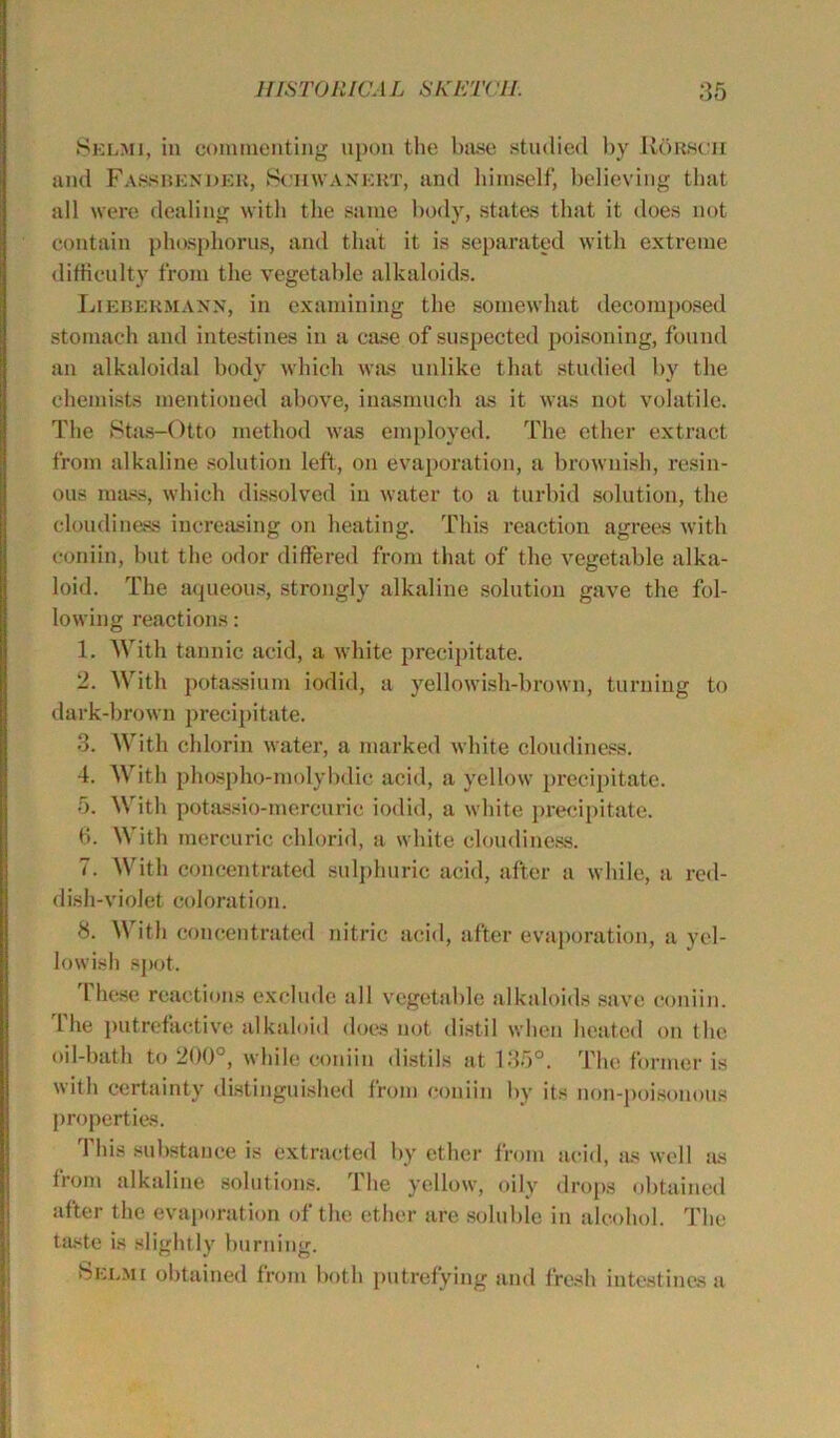 Selmi, in commenting upon the base studied by RArscii and Fassbender, Sciiwanert, and himself, believing that all were dealing with the same body, states that it does not contain phosphorus, and that it is separated with extreme difficulty from the vegetable alkaloids. Liebermann, in examining the somewhat decomposed stomach and intestines in a case of suspected poisoning, found an alkaloidal body which was unlike that studied by the chemists mentioned above, inasmuch as it was not volatile. The Stas-Otto method was employed. The ether extract from alkaline solution left, on evaporation, a brownish, resin- ous mass, which dissolved in water to a turbid solution, the cloudiness increasing on heating. This reaction agrees with coniin, but the odor differed from that of the vegetable alka- loid. The aqueous, strongly alkaline solution gave the fol- lowing reactions: 1. With tannic acid, a white precipitate. 2. With potassium iodid, a yellowish-brown, turning to dark-brown precipitate. 3. With chlorin water, a marked white cloudiness. 4. With phospho-molybdic acid, a yellow precipitate. 5. With potassio-mercuric iodid, a white precipitate. 6. \\ ith mercuric chlorid, a white cloudiness. 7. With concentrated sulphuric acid, after a while, a red- dish-violet colorat i on. 8. With concentrated nitric acid, after evaporation, a yel- lowish spot. These reactions exclude all vegetable alkaloids save coniin. The putrefactive alkaloid does not distil when heated on the oil-bath to 200°, while coniin distils at 135°. The former is with certainty distinguished from coniin by its non-poisonous properties. This substance is extracted by ether from acid, as well as from alkaline solutions. 1 he yellow, oily drops obtained after the evaporation of the ether are soluble in alcohol. The taste is slightly burning. Selmi obtained from both putrefying and fresh intestines a