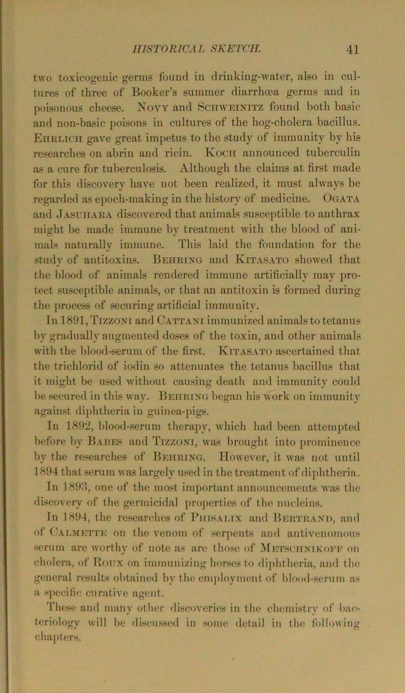 two toxicogenic germs found in drinking-water, also in cul- tures of three of Booker’s summer diarrhoea germs and in poisonous cheese. Novy and Schweinitz found both basic and non-basic poisons in cultures of the hog-cliolera bacillus. Ehrlich gave great impetus to the study of immunity by his researches on abrin and ricin. Kocii announced tuberculin as a cure for tuberculosis. Although the claims at first made for this discovery have not been realized, it must always be regarded as epoch-making in the history of medicine. Ogata and Jasuiiara discovered that animals susceptible to anthrax might be made immune by treatment with the blood of ani- mals naturally immune. This laid the foundation for the study of antitoxins. Behring and Kitasato showed that the blood of animals rendered immune artificially may pro- tect susceptible animals, or that an antitoxin is formed during the process of securing artificial immunity. In 1891,Trzzoxi and Cattani immunized animals to tetanus by gradually augmented doses of the toxin, and other animals with the blood-serum of the first. Kitasato ascertained that the trichlorid of iodin so attenuates the tetanus bacillus that it might be used without causing death and immunity could be secured in this way. Behring began his work on immunity against diphtheria in guinea-pigs. In 1892, blood-serum therapy, which had been attempted before by Babes and Tizzoxr, was brought into prominence by the researches of Behring. However, it was not until 1894 that serum was largely used in the treatment of diphtheria. In 1893, one of the most important announcements was the discovery of the germicidal properties of the nucleins. In 1894, the researches of Piiisalix and Bertrand, and of Calmette on the venom of serpents and antivenomous serum are worthy of note as are those of Mktschnikoef on cholera, of Roux on immunizing horses to diphtheria, and the general results obtained by the employment of blood-serum as a specific curative agent. These and many other discoveries in the chemistry of bac- teriology will be discussed in some detail in the following chapters.