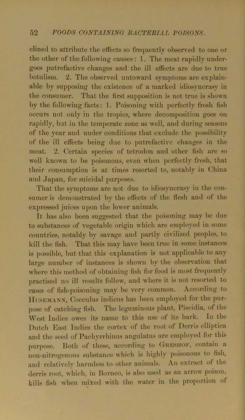 dined to attribute the effects so frequently observed to one or the other of the following causes : 1. The meat rapidly under- goes putrefactive changes and the ill effects are due to true botulism. 2. The observed untoward symptoms are explain- able by supposing the existence of a marked idiosyncrasy in the consumer. That the first supposition is not true is shown by the following facts: 1. Poisoning with perfectly fresh fish occurs not only in the tropics, where decomposition goes on rapidly, but in the temperate zone as well, and during seasons of the year and under conditions that exclude the possibility of the ill effects being due to putrefactive changes in the meat. 2. Certain species of tetrodon and other fish are so well known to be poisonous, even when perfectly fresh, that their consumption is at times resorted to, notably in China and Japan, for suicidal purposes. That the symptoms are not due to idiosyncrasy in the con- sumer is demonstrated by the effects of the flesh and of the expressed juices upon the lower animals. It has also been suggested that the poisoning may be due to substances of vegetable origin which are employed in some countries, notably by savage and partly civilized peoples, to kill the fish. That this may have been true in some instances is possible, but that this explanation is not applicable to any large number of instances is shown by the observation that where this method of obtaining fish for food is most frequently practised no ill results follow, and where it is not resorted to cases of fish-poisoning may be very common. According to Husemann, Cocculus indicus has been employed for the pur- pose of catching fish. The leguminous plant, Piscidia, of the West Indies owes its name to this use of its bark. In the Dutch East Indies the cortex of the root of Derris elliptica and the seed of Pachyrrhinus angulatus are employed for this purpose. Both of these, according to Greshof, contain a uon-nitrogenous substance which is highly poisonous to fish, and relatively harmless to other animals. An extract of the derris root, which, in Borneo, is also used as an arrow poison, kills fish when mixed with the water in the proportion ot