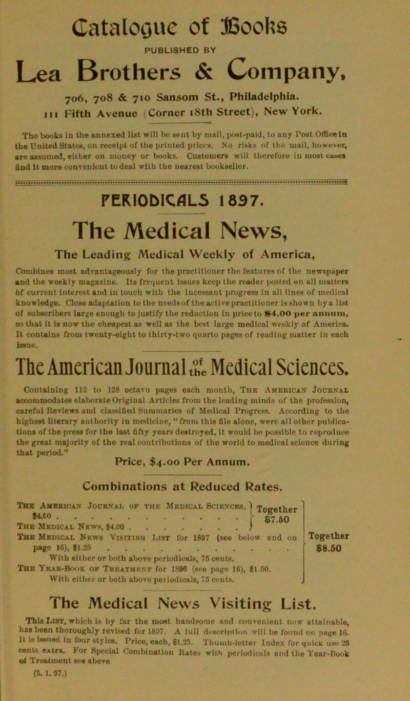Catalogue of Books PUBLISHED BY Lea Brothers & Company, 706, 708 & 710 Sansom St., Philadelphia, in Fifth Avenue (Corner 18th Street), New York. The books in the annexed list will be sent by mail, post-paid, to any Post Offinein the United States, on receipt of the printed prices. No risks of the mail, however, are assumed, either on money or books. Customers will therefore in most cases find it more convenient to deal with the nearest bookseller. PEKIOblCrtLS 1897. The Medical News, The Leading Medical Weekly of America, Combines most advantageously for the practitioner the features of the newspaper and the weekly magazine. Its frequent issues keep the reader (tested on all matters 6f current interest and in touch with the incessant progress in all lines of medical knowledge. Close adaptation to the needs of the active praotilioner is shown by a list of subscribers large enough to justify the reduction in price to 84.00 per annum, so that it is now the cheapest as well as the best large medical weekly of America. It contains from twenty-eight to thirty-two quarto pages of reading matter in each issue. The American Journal & Medical Sciences. Containing 112 to 128 octavo pages each month, The American Journal accommodates elaborate Original Articles from the leading minds of the profession, careful Reviews and classified Summaries of Medical Progress. According to the highest literary authority in medicine, “ from this file alone, were all other publica- tions of the press for the last fifty years destroyed, it would be possible to reproduce the great majority of the real contributions of the world to medical eciouce during that period.” Price, $4.00 Per Annum. Combinations at Reduced Rates. The American Journal op the Medical Sciences, | Together #4'C0 (' $7.50 The Medical News, $4.00 ) The Medical News Visitino List for 1897 (see below and on page 16), $1.25 With either or both above periodicals, 75 cents. The Year-Book op Treatment for 1896 (see page 16), $1 50. With either or both above periodicals, 75 cents. Together $8.50 The Medical News Visiting List. This List, which is by far the most handsome and convenient now attainable, has been thoroughly revised for 1897. A lull description will he found on page 16. It is issued in four styles. Price, each, $1.25. Thumb-letter Index for quick use 28 cents extra. For Special Combination Rates with periodicals and the Year-Book of Treatment see ahore