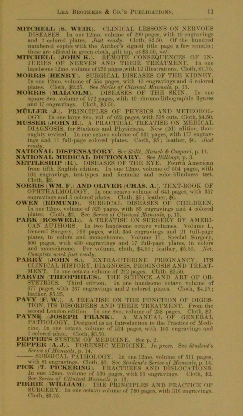 MITCHRLL iS. WKIR). CLINICAL LESSONS ON NERVOCS DISEASES. In one 12mo. volume of 299 panes, with 10 engravings and 2 colored plates. Just ready. Cloth, $2.50. Of the hundred numbered copies with the Author's signed title page a few remain; these are offered in green cloth, gilt top, at $8.50, net. MITCHELL (JOHN K.). REMOTE CONSEQUENCES OF IN- JURIES OF NERVES AND THEIR TREATMENT. In one handsome 12mo. volume of 239 pages,with 12 illustrations. Cloth, $1.75. MORRIS iHENRY). SURGICAL DISEASES OF THE KIDNEY. In one 12mo. volume of 554 pages, with 40 engravings and ti colored plates. Cloth, $2.25. See Series of Clinical Manuals, p. 13. MORRIS (MALCOLM). DISEASES OF THE SKIN. In one square 8vo. volume of 572 pages, with 19 ehromo-lithographic figures and 17 engravings. Cloth, $3.50. MULLER (J.). PRINCIPLES OF PHYSICS AND METEOROL- OGY. In one large 8vo. vol of 623 pages, with 538 cuts. Cloth, $4.50. MUSSER (JOHN H.). A PRACTICAL TREATISE ON MEDICAL DIAGNOSIS, for Students and Physicians. New (2d) edition, thor- oughly revised. In one octavo volume of 931 pages, with 177 engrav- ings and 11 full-page colored plates. Cloth, $5; leather, $6. Just ready. NATIONAL DISPENSATORY. SeeStille, Maisch & Caspari, p. 14. NATIONAL MEDICAL DICTIONARY. See Millings, p. 3. NETTLESHIP (E.). DISEASES OF THE EYE. Fourth American from fifth English edition. In one 12mo. volume of 504 pages, with 164 engravings, test-types and formula; and color-blindness test. Cloth, $2. NORRIS fWM. F. AND OLIVER (CHAS. A.). TEXT-BOOK OF OPHTHALMOLOGY. In one octavo volume of 641 pages, with 357 engravings and 5 colored plates. Cloth, $5; leather, $6. OWEN (EDMUND). SURGICAL DISEASES OF CHILDREN. In one 12mo. volume of 525 pages, with 85 engravings and 4 colored plates. Cloth, $2. See Series of Clinical Manuals, p. 1.3. PARK (ROSWELL). A TREATISE ON SURGERY BY AMERI- CAN AUTHORS. In two handsome octavo volumes. Volume I., General Surgery, 799 pages, with 356 engravings and 21 full-page plates, in colors and monochrome. Volume II., Special Surgery, 800 pages, with 430 engravings and 17 full-page plates, in colors and monochrome. Per volume, cloth, $4.50; leather, $5.50. Net. Complete work just ready. PARRY (JOHN S.). EXTRA-UTERINE PREGNANCY, ITS CLINICAL HISTORY, DIAGNOSIS, PROGNOSIS AND TREAT- MENT. In one octavo volume of 272 pages. Cloth, $2.50. PARVTN (THEOPHILUS). THE SCIENCE AND ART OF OB- STETRICS. Third edition. In one handsome octavo volume of 677 pages, with 267 engravings and 2 colored plates. Cloth, $4.25; leather, $5.25. PAVY (F. W). A TREATISE ON THE FUNCTION OF DIGES- TION, ITS DISORDERS AND THEIR TREATMENT. From the second London edition. In one 8vo. volume of 238 pages. Cloth, $2. PAYNlg JOSEPH FRANK). A MANUAL OF GENERAL PATHOLOGY. Designed as an Introduction to the Practice of Medi- cine. In one octavo volume of 524 pages, with 153 engravings and 1 colored plate. Cloth, $3.50. PEPPER'S SYSTEM OF MEDICINE. See p. 2. PEPPER (A. J.), FORENSIC MEDICINE. In press. See Student’s Scries of Manuals, p. 14. -SURGICAL PATHOLOGY. In one 12mo. volume of 511 pages, with 81 engravings. Cloth, $2. See Student's Scries of Manuals, p. 14. PICK (T. PICKERING). FRACTURES AND DISLOCATIONS. In one 12mo. volume of 530 pages, with 93 engravings. Cloth, $2. See Series of Clinical Manuals, p. 13. PIRRIE WILLIAM). THE PRINCIPLES AND PRACTICE OF SURGERY. In one octavo volume of 780 pages, with 316 engravings. Cloth, $3.75.