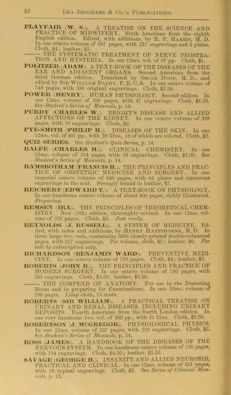 PLAYFAIR (W. S.). A TREATISE ON THE SCIENCE AND PRACTICE OF MIDWIFERY. Sixth American from the eighth English edition. Edited, with additions, by R. P. Harris, M. D. In one octa vo volume of 697 pages, with 217 engravings and 5 plates. Cloth, $4; leather, $5. THE SYSTEMATIC TREATMENT OF NERVE PROSTRA- TION AND HYSTERIA. In one 12mo. vol. of 97 pp. Cloth, $1. POLITZER (ADAM). A TEXT-BOOK OF THE DISEASES OF THE EAR AND ADJACENT ORGANS. Second American from the third German edition. Translated by Oscar Dodd, M. D., and edited by Sir William Dalby, F. R. C. S. In one octavo volume of 748 pages, with 330 original engravings. Cloth, $5.50. POWER (HENRY). HUMAN PHYSIOLOGY. Second edition. In one 12mo. volume of 39G pages, with 47 engravings. Cloth, $1.50. See Student’s Series of Manuals, p. 14. PURDY (CHARLES W.). BRIGHT’S DISEASE AND ALLIED AFFECTIONS OF THE KIDNEY. In one octavo volume of 288 pages, with 18 engravings. Cloth, $2. PYE-SMITH (PHILIP H.). DISEASES OF THE SKIN. In one 12mo. vol. of 407 pp., with 28 illus., 18 of which are colored. Cloth, $2. QUIZ SERIES. See Student’s Quiz Series, p. 14. RALFE (CHARLES H.). CLINICAL CHEMISTRY. In one 12mo.- volume of 314 pages, with 16 engravings. Cloth, $1.50. See Student’s Series of Manuals, p. 14. RAMSBOTHAM FRANCIS H.). THE PRINCIPLES AND PRAC- TICE OF OBSTETRIC MEDICINE AND SURGERY. In one imperial octavo volume of 640 pages, with 64 plates and numerous engravings in the text. Strongly bound in leather, $7. REICHERT (EDWARD T.). A TEXT-BOOK ON PHYSIOLOGY. In one handsome octavo volume of about 800 pages, richly illustrated. Preparing. REMSEN (IRA). THE PRINCIPLES OF THEORETICAL CHEM- ISTRY. New (5th) edition, thoroughly revised. In one 12mo. vol- ume of 326 pages. Cloth, $2. Just ready. REYNOLDS (J. RUSSELL). A SYSTEM OF MEDICINE. Ed- ited, with notes and additions, by Henry Hartshorne, M. D. In three large 8vo. vols., containing 3056 closelv printed double-columned pages, with 317 engravings. Per volume, cloth, $5 ; leather, $6. For sale by subscription only. RICHARDSON (BENJAMIN AVARD). PREVENTIVE MEDI- CINE. In one octavo volume of 729 pages. Cloth, $4; leather, $5. ROBERTS (JOHN B.). THE PRINCIPLES AND PRACTICE OF MODERN SURGERY. In one octavo volume of 780 pages, with 501 engravings. Cloth, $4.50; leather, $5.50. THE COMPEND OF ANATOMY. For use in the Dissecting Room and in preparing for Examinations. In one 16mo. volume of 196 pages. Limp cloth, 75 cents. ROBERTS (SIR WILLIAM). A PRACTICAL TREATISE ON URINARY AND RENAL DISEASES, INCLUDING URINARY DEPOSITS. Fourth American from the fourth London edition. In one very handsome 8vo. vol. of 609 pp., with 81 illus. Cloth, $3.50. ROBERTSON (J. MCGREGOR). PHYSIOLOGICAL PHYSICS. In one 12mo. volume of 537 pages, with 219 engravings. Cloth, $2. See Student’s Series of Mamuils, p. 14. ROSS (JAMES). A HANDBOOK OF THE DISEASES OF THE NERVOUS SYSTEM. In one handsome octavo volume of 726 pages, with 1S4 engravings. Cloth, $4.50; leather, $5.50. SAVAGE (GEORGE ILL INSANITY AND ALLIED NEUROSES, PRACTICAL AND CLINICAL. In one 12mo. volume of 551 pages, with 18 typical engravings. Cloth, $2. See Series of Clinical Man- uals, p. 13.