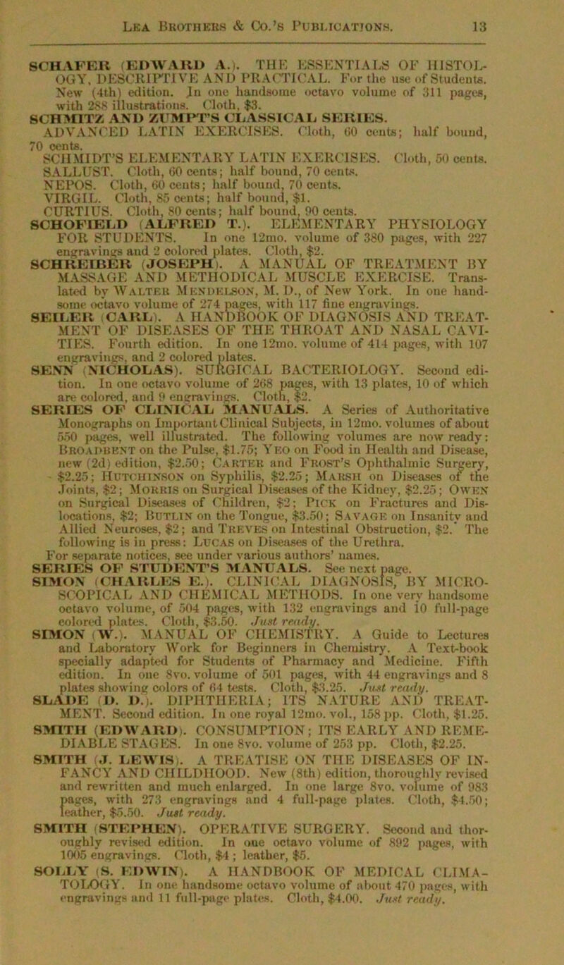 SCHAFER (EDWARD A.). TUB ESSENTIALS OF HISTOL- OGY, DESCRIPTIVE AND PRACTICAL. For the use of Students. New (4th) edition. Ju one handsome octavo volume of 311 pages, with 288 illustrations. Cloth, $3. SCHMITZ AND ZUMPT’S CLASSICAL SERIES. ADVANCED LATIN EXERCISES. Cloth, CO cents; half bound, 70 cents. SCHMIDT’S ELEMENTARY LATIN EXERCISES. Cloth, 50 cents. SALLUST. Cloth, 60 cents; half bound, 70 cents. NEPOS. Cloth, 60 cents; half bound, 70 cents. VIRGIL. Cloth, 85 cents; half bound, $1. CURTIUS. Cloth, 80 cents; half bound, 90 cents. SCHOFIELD (ALFRED T.). ELEMENTARY PHYSIOLOGY FOR STUDENTS. In one 12nto. volume of 380 pages, with 227 engravings and 2 colored plates. Cloth, $2. SCHREIBER (JOSEPH). A MANUAL OF TREATMENT BY MASSAGE AND METHODICAL MUSCLE EXERCISE. Trans- lated by Walter MENDELSON, M. D., of New York. In one hand- some octavo volume of 274 pages, with 117 fine engravings. SEILER CARL). A HANDBOOK OF DIAGNOSIS AND TREAT- MENT OF DISEASES OF THE THROAT AND NASAL CAVI- TIES. Fourth edition. In one 12mo. volume of 414 pages, with 107 engravings, and 2 colored plates. SENN (NICHOLAS). SURGICAL BACTERIOLOGY. Second edi- tion. In one octavo volume of 268 pages, with 13 plates, 10 of which are colored, and 9 engravings. Cloth, $2. SERIES OF CLINICAL MANUALS. A Series of Authoritative Monographs on Important Clinical Subjects, in 12mo. volumes of about 550 pages, well illustrated. The following volumes are now ready: Broadbent on the Pulse, $1.75; Yeo on Food in Health and Disease, new (2d) edition, $2.50; Carter and Frost’s Ophthalmic Surgery, $2.25; Hutchinson on Syphilis, $2.25; Marsh on Diseases of the Joints, $2; Morris on Surgical Diseases of the Kidney, $2.25; Owen on Surgical Diseases of Children, $2; Pick on Fractures and Dis- locations, $2; Buti.in on the Tongue, $3.50; Savage on Insanity and Allied Neuroses, $2; and Treves on Intestinal Obstruction, $2. The following is in press: Lucas on Diseases of the Urethra. For separate notices, see under various authors’ names. SERIES OF STUDENT’S MANUALS. See next page. SIMON (CHARLES E.). CLINICAL DIAGNOSIS, BY MICRO- SCOPICAL AND CHEMICAL METHODS. In one very handsome octavo volume, of 504 pages, with 132 engravings and io lull-page colored plates. Cloth, $3.50. Just ready. SIMON VV.). MANUAL OF CHEMISTRY. A Guide to Lectures and Laboratory Work for Beginners in Chemistry. A Text-book specially adapted for Students of Pharmacy and Medicine. Fifth edition. In one 8vo. volume of 501 pages, with 44 engravings and 8 plates showing colors of 64 tests. Cloth, $3.25. Just ready. SLADE CD. !».). DIPHTHERIA; ITS NATURE AND TREAT- MENT. Second edition. In one royal 12mo. vol., 158 pp. Cloth, $1.25. SMITH (EDWARD). CONSUMPTION; ITS EARLY AND REME- DIABLE STAGES. In one 8vo. volume of 253 pp. Cloth, $2.25. SMITH (J. LEWIS). A TREATISE UN THE DISEASES OF IN- FANCY AND CHILDHOOD. New (8th) edition, thoroughly revised and rewritten and much enlarged. In one large 8vo. volume of 983 E, with 273 engravings and 4 full-page plates. Cloth, $4.50; :r, $5.50. Just ready. SMITH (STEPHEN). OPERATIVE SURGERY. Second and thor- oughly revised edition. In one octavo volume of 892 pages, with 1005 engravings. Cloth, $4 ; leather, $5. SOLLY (S. EDWIN). A HANDBOOK OF MEDICAL CLIMA- TOLOGY. In one handsome octavo volume of about 470 pages, with engravings and 11 full-page plates. Cloth, $4.00. Just ready.