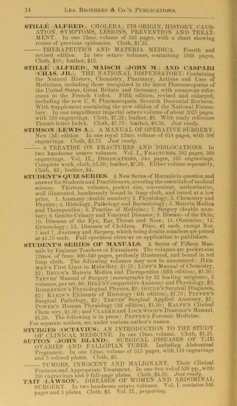 ST1LLE (ALFRED). CHOLERA; ITS ORIGIN, HISTORY, CAUS- ATION, SYMPTOMS, LESIONS, PREVENTION AND TREAT- MENT. In one 12mo. volume of 163 pages, with a chart showing routes of previous epidemics. Cloth, $1.25. THERAPEUTICS AND MATERIA MEDICA. Fourth and revised edition. In two octavo volumes, containing 1930 pages. Cloth, $10; leather, $12. STLLIdE (ALFRED), MAISCH (.JOHN M.) AND CASPAR1 (CHAS. .JR.). THE NATIONAL DISPENSATORY: Containing the Natural History, Chemistry, Pharmacy, Actions and Uses of Medicines, including those recognized in the latest Pharmacopoeias of lhe United States, Great Britain and Germany, with numerous refer- ences to the French Codex. Fifth edition, revised and enlarged, including the new U. S. Pharmacopoeia. Seventh Decennial Revision. With Supplement containing the new edition of the National Formu- lary. In one magnificent imperial octavo volume of about 2025 pages, with 320 engravings. Cloth, $7.25; leather, $8. With ready reference Thumb-letter Index. Cloth, $7.75 ; leather, $8.50. Just ready. STIMSON (LEWIS A.). A MANUAL OF OPERATIVE SURGERY. New (3d) edition In one royal 12mo. volume of 614 pages, with 306 engravings. Cloth, $3.75. Just ready. A TREATISE ON FRACTURES AND DISLOCATIONS. In two handsome octavo volumes. Vol. I., Fractures, 582 pages, 360 engravings. Vol. II., Dislocations, 54j pages, 163 engravings. Complete work, cloth, $5.50; leather, $7.50. Either volume separately, Cloth, $3; leather, $4. STU DENT’S QUIZ SERIES. A New Series of Manuals in question and answer for Students and Practitioners, covering the essentials of medical science. Thirteen volumes, pocket size, convenient, authoritative, well illustrated, handsomely bound in limp cloth, and issued at a low price. 1. Anatomy (double number); 2 Physiology; 3. Chemistry and Physics; 4. Histology, Pathology and Bacteriology; 5. Materia Medica and Therapeutics; 6. Practice of Medicine; 7. Surgery (double num- ber); 8. Genito-Urinary and Venereal Diseases; 9. Disease- of the Skin; 10. Diseases of the Eye, Ear, Throat and Nose; 11. Obstetrics; 12. Gynecology; 13. Diseases of Children. Price, $1 each, except Nos. 1 and 7, Anatomy and Surgery, which being double numbers are priced at *1.75 each. Full specimen circu'ar on application to publishers. STUDENT’S SERIES OF MANUALS. A Series of Fifteen Man- uals by Eminent Teachers or Examiners. The volumes are pocket-size 12inos. of from 300-540 pages, profusely illustrated, and bound in red limp cloth. The following volumes may now be announced: Her- man’s First Lines in Midwifery, $1.25; Luff’s Manual of Chemistry, $2; Bruce’s Materia Medica and Therapeutics (fifth edition), $1.50; Treves’ Manual of Surgery (monographs by 33 leading surgeons), 3 Chem stry, $1.50; and Clarke and Lockwood’s Dissector’s Manual, $1.50. The following is in press : Pepper’s Forensic Medicine. For separate notices, see under various author’s names. Pregnancy. In one 12mo. volume of 513 pages, with 119 engravings and 5 colored plates. Cloth, $3. TUMORS, INNOCENT AND MALIGNANT. Their Clinical Features and Appropriate Treatment. In one 8vo. vol of 526 j>p.,witn 250 engravings and 9 full-page plates. Cloth, $4.50. . TAIT (LAWSON). DISEASES OF WOMEN AND ABDOMINAL SURGERY. In two handsome octavo volumes. Vol. I. contains 546 pages and 3 plates. Cloth, $3. Vol. II., preparing.