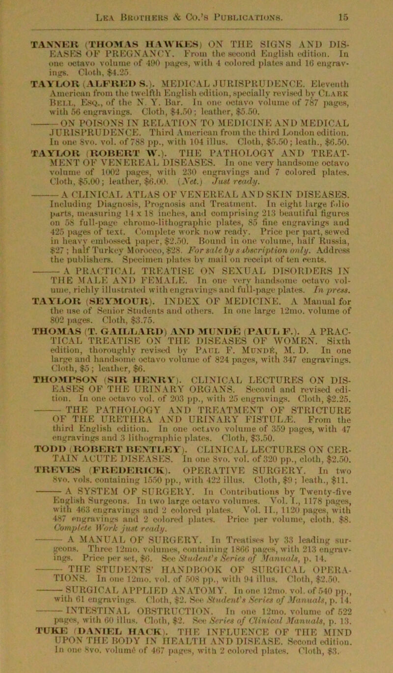 TANNER (THOMAS IIAAVKES) OX THE SIGNS AND DIS- EASES OF PREGNANCY. From the second English edition. In one octavo volume of 400 pages, with 4 colored plates and 10 engrav- ings. Cloth, $4.25 TAYLOR (ALFRED S.). MEDICAL JURISPRUDENCE. Eleventh American from the twelfth English edition,.specially revised by Clark Bell, Esq., of the N. Y. Bar. In one octavo volume of 787 pages, with56 engravings. Cloth, $4.50; leather, $5.50. ON POISONS IN RELATION TO MEDICINE AND MEDICAL JURISPRUDENCE. Third American from the third London edition. In one Svo. vol. of 788 pp., with 104 illus. Cloth, $5.50; leath., $G.50. TAYLOR (ROBERT \V.). THE PATHOLOGY AND TREAT- MENT OF VENEREAL DISEASES. In one very handsome octavo volume of 1002 pages, with 230 engravings and 7 colored plates. Cloth, $5.00; leather, $6.00. (Net.) Just ready. A CLINICAL ATLAS OF VENEREAL AND SKIN DISEASES. Including Diagnosis, Prognosis and Treatment. In eight large folio parts, measuring 14 x 18 inches, and comprising 213 beautiful figures on 58 full-page ehroiuo-liBiographic plates, 85 fine engravings and 425 pages of text. Complete work now ready. Price per part, sewed in heavy embossed paper, $2.50. Bound in one volume, half Russia, $27 ; half Turkey Morocco, $28. For sale by subscription only. Address the publishers. Specimen plates by mail on receipt of ten cents. A PRACTICAL TREATISE ON SEXUAL DISORDERS IN THE MALE AND FEMALE. In one very handsome octavo vol- ume, richly illustrated with engravings and full-page plates. In press. TAYLOR (SEYMOUR). INDEX OF MEDICINE. A Manual for the use of Senior Students and others. In one large 12mo. volume of 802 pages. Cloth, $3.75. THOMAS (T. GAILLARD) AND MUNDE (PAUL F.). A PRAC- TICAL TREATISE ON THE DISEASES OF WOMEN. Sixth edition, thoroughly revised by Paul F. MonpiA M. D. In one large and handsome octavo volume of 824 pages, with 347 engravings. Cloth, $5; leather, $6. THOMPSON (SIR HENRY). CLINICAL LECTURES ON DIS- EASES OF THE URINARY ORGANS. Second and revised edi- tion. In one octavo vol. of 203 pp., with 25 engravings. Cloth, $2.25. THE PATHOLOGY AND TREATMENT OF STRICTURE OF THE URETHRA AND URINARY FISTUL/E. From the third English edition. In one octavo volume of 359 pages, with 47 engravings and 3 lithographic plates. Cloth, $3.50. TODD (ROBERT BENTLEY). CLINICAL LECTURES ON CER- TAIN ACUTE DISEASES. In one Svo. vol. of 320 pp., cloth, $2.50. TREVES (FREDERICK). OPERATIVE SURGERY. In two Svo. vote, containing 1550 pp., with 422 illus. Cloth, $9; leath., $11. A SYSTEM OF SURGERY. In Contributions by Twenty-five English Surgeons. In two large octavo volumes. Vol. I., 1178 pages, with 463 engravings and 2 colored plates. Vol. II., 1120 pages, with 487 engravings and 2 colored plates. Price per volume, cloth. $8. Complete Work just ready. A MANUAL OF SURGERY. In Treatises by 33 leading sur- geons. Three 12mo. volumes, containing 1866 pages, with 213 engrav- ings. Price per set, $6. See Student’s Series of Manuals, p. 14. THE STUDENTS’ HANDBOOK OF SURGICAL OPERA- TIONS. In one 12mo. vol. of SOS pp., with 94 illus. Cloth, $2.50. SURGICAL APPLIED ANATOMY. In one 12mo. vol. of 540 pp., with 61 engravings. Cloth, $2. See Student's Series of Manuals, p. 14. INTESTINAL OBSTRUCTION. In one 12mo. volume of 522 pages, with 60 illus. Cloth, $2. See Series of Clinical Manuals, p. 13. TUKE (DANIEL HACK). THE INFLUENCE OF THE MIND UPON THE BODY IN HEALTH AND DISEASE. Second edition. In one 8vo. volunte of 467 pages, with 2 colored plates. Cloth, $3.