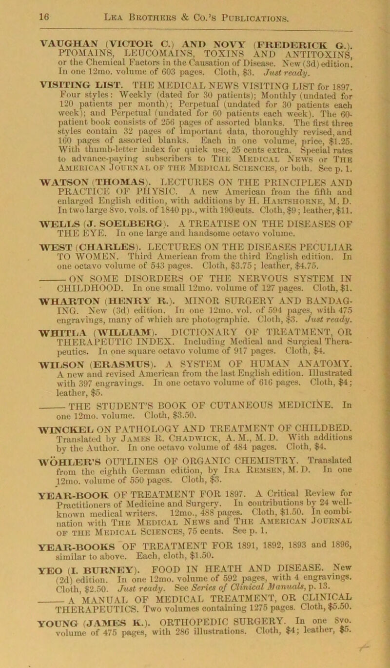 VAUGHAN (VICTOR C.) ANI» NOVY (FREDERICK G.). PTOMAINS, LEUCOMAINS, TOXINS AND ANTITOXINS, or the Chemical Factors in the Causation of Disease. New (3d) edition! In one 12mo. volume of 603 pages. Cloth, $3. Just ready. VISITING LIST. THE MEDICAL NEWS VISITING LIST for 1897. Four styles: Weekly (dated for 30 patients); Monthly (undated for 120 patients per month); Perpetual (undated for 30 patients each week); and Perpetual (undated for CO patients each week). The 60- patient book consists of 256 pages of assorted blanks. The first three styles contain 32 pages of important data, thoroughly revised, and 160 pages of assorted blanks. Each in one volume, price, $1.25. With thumb-letter index for quick use, 25 cents extra. Special'rates to advance-paying subscribers to Tiie Medical News or The American Journal of the Medical Sciences, or both. See p. 1. WATSON (THOMAS). LECTURES ON THE PRINCIPLES AND PRACTICE OF PHYSIC. A new American from the fifth and enlarged English edition, with additions by H. HartshornE, M. D. In two large 8vo. vols. of 1840 pp., with 190 cuts. Cloth, $9; leather, $11. WELLS (J. SOELBERG). A TREATISE ON THE DISEASES OF THE EYE. In one large and handsome octavo volume. WEST (CHARLES). LECTURES ON THE DISEASES PECULIAR TO WOMEN. Third American from the third English edition. In one octavo volume of 543 pages. Cloth, $3.75; leather, $4.75. ON SOME DISORDERS OF THE NERVOUS SYSTEM IN CHILDHOOD. In one small 12mo. volume of 127 pages. Cloth, $1. WHARTON (HENRY R.). MINOR SURGERY AND BANDAG- ING. New (3d) edition. In one 12mo. vol. of 594 pages, with 475 engravings, many of which are photographic. Cloth, $3. Just ready. WHITLA (WILLIAM). DICTIONARY OF TREATMENT, OR THERAPEUTIC INDEX. Including Medical and Surgical Thera- peutics. In one square octavo volume of 917 pages. Cloth, $4. WILSON (ERASMUS). A SYSTEM OF HUMAN ANATOMY. A new and revised American from the last English edition. Illustrated with 397 engravings. In one octavo volume of 616 pages. Cloth, $4; leather, $5. THE STUDENT’S BOOK OF CUTANEOUS MEDICINE. In one 12mo. volume. Cloth, $3.50. WINCKEL ON PATHOLOGY AND TREATMENT OF CHILDBED. Translated by James R. Chadwick, A. M., M.D. With additions by the Author. In one octavo volume of 484 pages. Cloth, $4. WOHLER’S OUTLINES OF ORGANIC CHEMISTRY. Translated from the eighth German edition, by Ira Remsen, M. D. In one 12mo. volume of 550 pages. Cloth, $3. YEAR-BOOK OF TREATMENT FOR 1897. A Critical Review for Practitioners of Medicine and Surgery. In contributions by 24 well- known medical writers. 12mo., 488 pages. Cloth, $1.50. In combi- nation with The Medical News and The American Journal of the Medical Sciences, 75 cents. See p. 1. YEAR-BOOKS OF TREATMENT FOR 1891, 1892, 1893 and 1896, similar to above. Each, cloth, $1.50. YEO (I. BURNEY). FOOD IN HEATH AND DISEASE. New (2d) edition. In one 12mo. volume of 592 pages, with 4 engravings. Cloth, $2.50. Just ready. See Series of Clinical Manuals, p. 13. A MANUAL OF MEDICAL TREATMENT, OR CLINICAL THERAPEUTICS. Two volumes containing 1275 pages. Cloth, $o.50. YOUNG (JAMES K.). ORTHOPEDIC SURGERY. In one Svo. volume of 475 pages, with 286 illustrations. Cloth, $4; leather, $5.