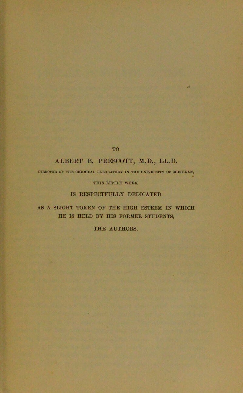 .1 TO ALBERT B. PRESCOTT, M.D., LL.D. DIRECTOR OF THE CHEMICAL LABORATORY IN THE UNIVERSITY OF MICHIGAN, THIS LITTLE WOKE IS RESPECTFULLY DEDICATED AS A SLIGHT TOKEN OF THE HIGH ESTEEM IN WHICH HE IS HELD BY HIS FORMER STUDENTS, THE AUTHORS.