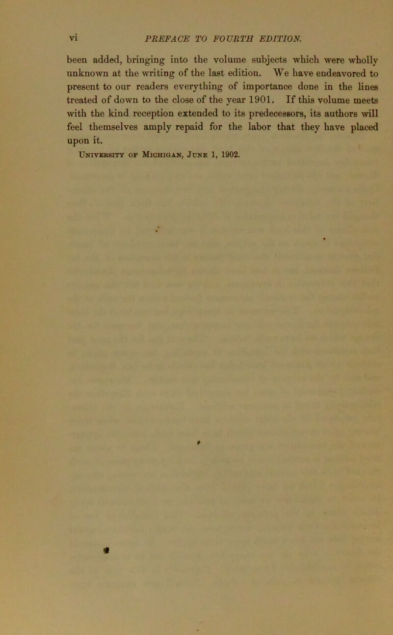 been added, bringing into the volume subjects which were wholly unknown at the writing of the last edition. We have endeavored to present to our readers everything of importance done in the lines treated of down to the close of the year 1901. If this volume meets with the kind reception extended to its predecessors, its authors will feel themselves amply repaid for the labor that they have placed upon it. University of Michigan, June 1, 1902. * <