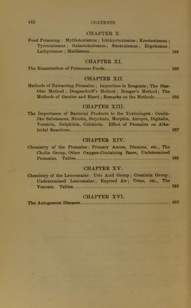 CHAPTER X. Food Poisoning : Mytilotoxismus ; Ichthyotoxismus ; Kreotoxismus ; Tyrotoxismus ; Galactotoxismus ; Sitotoxismus ; Ergotismus ; Lathyrismus ; Mai'dismus 188 CHAPTER XI. The Examination of Poisonous Foods 226 CHAPTER XII. Methods of Extracting Ptomains ; Impurities in Reagents ; The Stas- Otto Method ; DragendorfFs Method ; Brieger’s Method; The Methods of Gautier and Etard ; Remarks on the Methods 230 CHAPTER XIII. The Importance of Bacterial Products to the Toxicologist: Coniln- like Substances, Nicotin, Strychnin, Morphin, Atropin, Digitalin, Veratrin, Delphinin, Colchicin. Effect of Ptomains on Alka- loidal Reactions 287 CHAPTER XIV. Chemistry of the Ptomains : Primary Amins, Diamins, etc., The Cholin Group, Other Oxygen-Containing Bases, Undetermined Ptomains. Tables 248 CHAPTER XV. Chemistry of the Leucomalns : Uric Acid Group ; Creatinin Group ; Undetermined Leucomalns; Expired Air; Urine, etc., The Venoms. Tables 332 CHAPTER XVI. The Autogenous Diseases 482