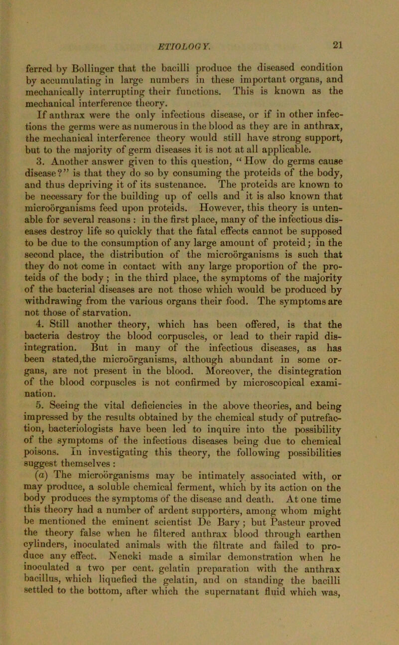 ferred by Bolliuger that the bacilli produce the diseased condition by accumulating in large numbers in these important organs, and mechanically interrupting their functions. This is known as the mechanical interference theory. If anthrax were the only infectious disease, or if in other infec- tions the germs were as numerous in the blood as they are in anthrax, the mechanical interference theory would still have strong support, but to the majority of germ diseases it is not at all applicable. 3. Another answer given to this question, “ How do germs cause disease?” is that they do so by consuming the proteids of the body, and thus depriving it of its sustenance. The proteids are known to be necessary for the building up of cells and it is also known that microorganisms feed upon proteids. However, this theory is unten- able for several reasons : in the first place, many of the infectious dis- eases destroy life so quickly that the fatal effects cannot be supposed to be due to the consumption of any large amount of proteid; in the second place, the distribution of the microorganisms is such that they do not come in contact with any large proportion of the pro- teids of the body; in the third place, the symptoms of the majority of the bacterial diseases are not those which would be produced by withdrawing from the various organs their food. The symptoms are not those of starvation. 4. Still another theory, which has been offered, is that the bacteria destroy the blood corpuscles, or lead to their rapid dis- integration. But in many of the infectious diseases, as has been stated,the microorganisms, although abundant in some or- gans, are not present in the blood. Moreover, the disintegration of the blood corpuscles is not confirmed by microscopical exami- nation. 5. Seeing the vital deficiencies in the above theories, and being impressed by the results obtained by the chemical study of putrefac- tion, bacteriologists have been led to inquire into the possibility of the symptoms of the infectious diseases being due to chemical poisons. In investigating this theory, the following possibilities suggest themselves : (a) The microorganisms may be intimately associated with, or may produce, a soluble chemical ferment, which by its action on the body produces the symptoms of the disease and death. At one time this theory had a number of ardent supporters, among whom might be mentioned the eminent scientist De Bary ; but Pasteur proved the theory false when he filtered anthrax blood through earthen cylinders, inoculated animals with the filtrate and failed to pro- duce any effect. Nencki made a similar demonstration when he inoculated a two per cent, gelatin preparation with the anthrax bacillus, which liquefied the gelatin, and on standing the bacilli settled to the bottom, after which the supernatant fluid which was,