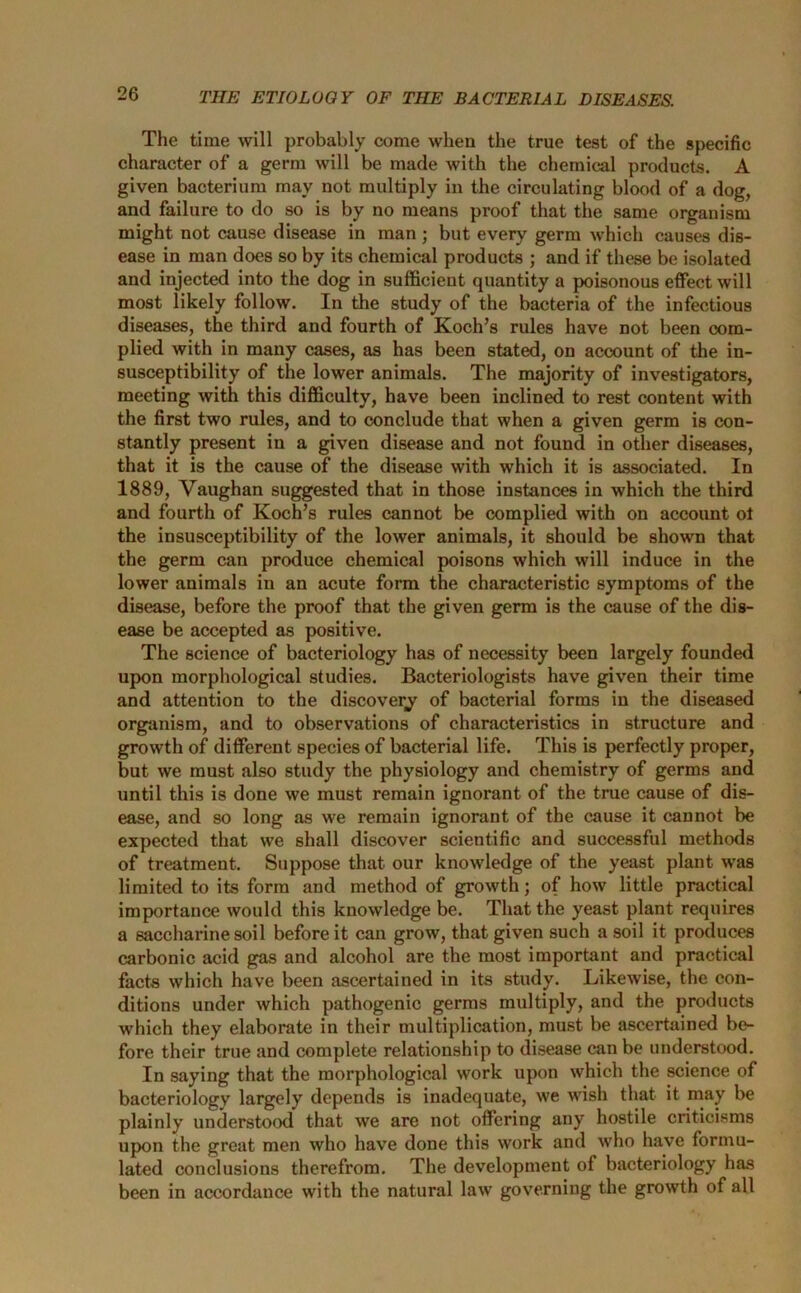 The time will probably come when the true test of the specific character of a germ will be made with the chemical products. A given bacterium may not multiply in the circulating blood of a dog, and failure to do so is by no means proof that the same organism might not cause disease in man ; but every germ which causes dis- ease in man does so by its chemical products ; and if these be isolated and injected into the dog in sufficient quantity a poisonous effect will most likely follow. In the study of the bacteria of the infectious diseases, the third and fourth of Koch’s rules have not been com- plied with in many cases, as has been stated, on account of the in- susceptibility of the lower animals. The majority of investigators, meeting with this difficulty, have been inclined to rest content with the first two rules, and to conclude that when a given germ is con- stantly present in a given disease and not found in other diseases, that it is the cause of the disease with which it is associated. In 1889, Vaughan suggested that in those instances in which the third and fourth of Koch’s rules cannot be complied with on account ot the insusceptibility of the lower animals, it should be shown that the germ can produce chemical poisons which will induce in the lower animals in an acute form the characteristic symptoms of the disease, before the proof that the given germ is the cause of the dis- ease be accepted as positive. The science of bacteriology has of necessity been largely founded upon morphological studies. Bacteriologists have given their time and attention to the discovery of bacterial forms in the diseased organism, and to observations of characteristics in structure and growth of different species of bacterial life. This is perfectly proper, but we must also study the physiology and chemistry of germs and until this is done we must remain ignorant of the true cause of dis- ease, and so long as we remain ignorant of the cause it cannot be expected that we shall discover scientific and successful methods of treatment. Suppose that our knowledge of the yeast plant was limited to its form and method of growth; of how little practical importance would this knowledge be. That the yeast plant requires a saccharine soil before it can grow, that given such a soil it produces carbonic acid gas and alcohol are the most important and practical facts which have been ascertained in its study. Likewise, the con- ditions under which pathogenic germs multiply, and the products which they elaborate in their multiplication, must be ascertained be- fore their true and complete relationship to disease can be understood. In saying that the morphological work upon which the science of bacteriology largely depends is inadequate, we wish that it may be plainly understood that we are not offering any hostile criticisms upon the great men who have done this work and who have formu- lated conclusions therefrom. The development of bacteriology has been in accordance with the natural law governing the growth of all