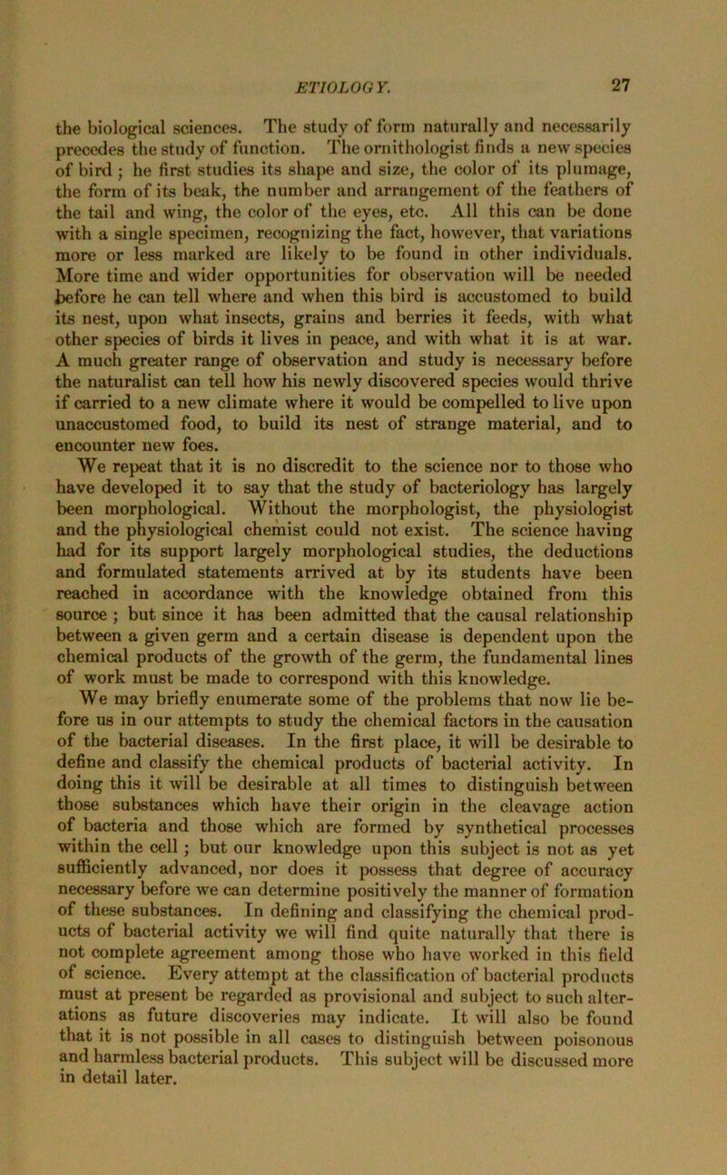 the biological sciences. The study of form naturally and necessarily precedes the study of function. The ornithologist finds a new species of bird ; he first studies its shape and size, the color of its plumage, the form of its beak, the number and arrangement of the feathers of the tail and wing, the color of the eyes, etc. All this can be done with a single specimen, recognizing the fact, however, that variations more or less marked are likely to be found in other individuals. More time and wider opportunities for observation will be needed before he can tell where and when this bird is accustomed to build its nest, upon what insects, grains and berries it feeds, with what other species of birds it lives in peace, and with what it is at war. A much greater range of observation and study is necessary before the naturalist can tell how his newly discovered species would thrive if carried to a new climate where it would be compelled to live upon unaccustomed food, to build its nest of strange material, and to encounter new foes. We repeat that it is no discredit to the science nor to those who have developed it to say that the study of bacteriology has largely been morphological. Without the morphologist, the physiologist and the physiological chemist could not exist. The science having had for its support largely morphological studies, the deductions and formulated statements arrived at by its students have been reached in accordance with the knowledge obtained from this source ; but since it has been admitted that the causal relationship between a given germ and a certain disease is dependent upon the chemical products of the growth of the germ, the fundamental lines of work must be made to correspond with this knowledge. We may briefly enumerate some of the problems that now lie be- fore us in our attempts to study the chemical factors in the causation of the bacterial diseases. In the first place, it will be desirable to define and classify the chemical products of bacterial activity. In doing this it will be desirable at all times to distinguish between those substances which have their origin in the cleavage action of bacteria and those which are formed by synthetical processes within the cell; but our knowledge upon this subject is not as yet sufficiently advanced, nor does it possess that degree of accuracy necessary before we can determine positively the manner of formation of these substances. In defining and classifying the chemical prod- ucts of bacterial activity we will find quite naturally that there is not complete agreement among those who have worked in this field of science. Every attempt at the classification of bacterial products must at present be regarded as provisional and subject to such alter- ations as future discoveries may indicate. It will also be found that it is not possible in all cases to distinguish between poisonous and harmless bacterial products. This subject will be discussed more in detail later.