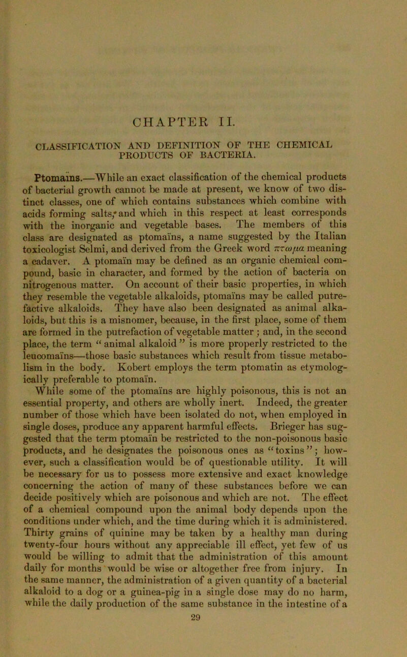 CHAPTER II. CLASSIFICATION AND DEFINITION OF THE CHEMICAL PRODUCTS OF BACTERIA. Ptomains.—While an exact classification of the chemical products of bacterial growth cannot be made at present, we know of two dis- tinct classes, one of which contains substances which combine with acids forming salts, and which in this respect at least corresponds with the inorganic and vegetable bases. The members of this class are designated as ptomains, a name suggested by the Italian toxicologist Selmi, and derived from the Greek word nroj/xa meaning a cadaver. A ptomai'n may be defined as an organic chemical com- pound, basic in character, and formed by the action of bacteria on nitrogenous matter. On account of their basic properties, in which they resemble the vegetable alkaloids, ptomains may be called putre- factive alkaloids. They have also been designated as animal alka- loids, but this is a misnomer, because, in the first place, some of them are formed in the putrefaction of vegetable matter ; and, in the second place, the term “ animal alkaloid ” is more properly restricted to the leucomains—those basic substances which result from tissue metabo- lism in the body. Robert employs the term ptomatin as etymolog- ically preferable to ptomai'n. While some of the ptomains are highly poisonous, this is not an essential property, and others are wholly inert. Indeed, the greater number of those which have been isolated do not, when employed in single doses, produce any apparent harmful effects. Brieger has sug- gested that the term ptomai'n be restricted to the non-poisonous basic products, and he designates the poisonous ones as “ toxins how- ever, such a classification would be of questionable utility. It will be necessary for us to possess more extensive and exact knowledge concerning the action of many of these substances before we can decide positively which are poisonous and which are not. The effect of a chemical compound upon the animal body depends upon the conditions under which, and the time during which it is administered. Thirty grains of quinine may be taken by a healthy man during twenty-four hours without any appreciable ill effect, yet few of us would be willing to admit that the administration of this amount daily for months would be wise or altogether free from injury. In the same manner, the administration of a given quantity of a bacterial alkaloid to a dog or a guinea-pig in a single dose may do no harm, while the daily production of the same substance in the intestine of a