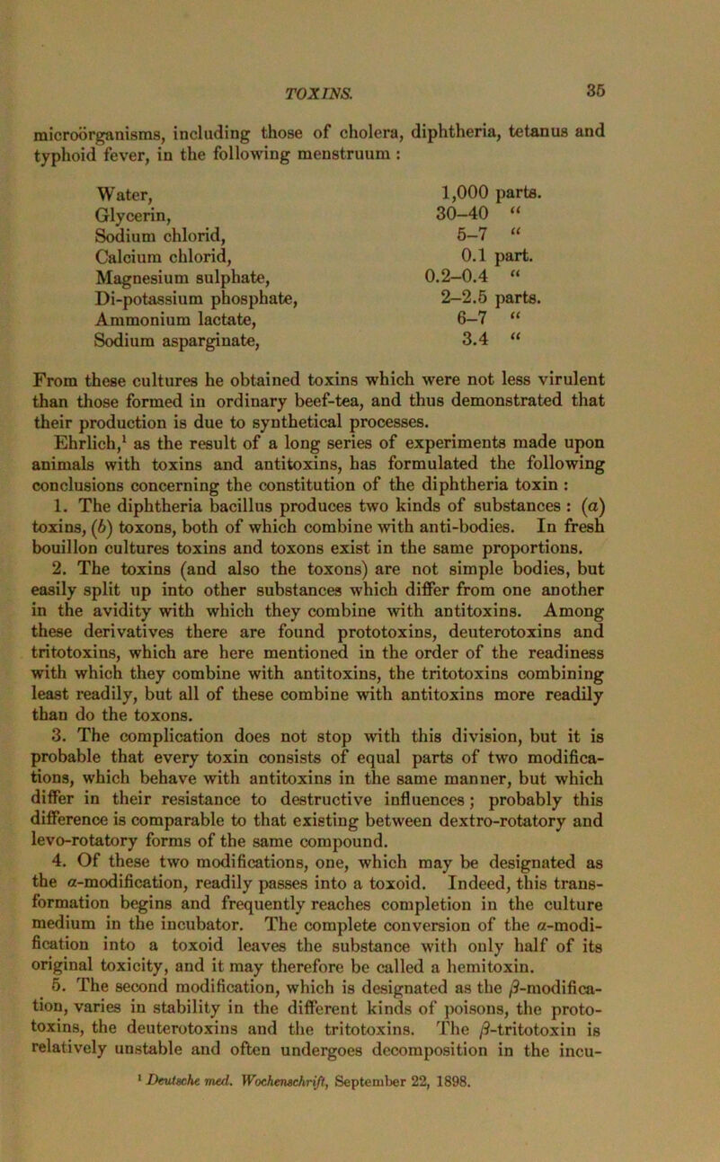 microorganisms, including those of cholera, diphtheria, tetanus and typhoid fever, in the following menstruum : Water, Glycerin, Sodium chlorid, Calcium chlorid, Magnesium sulphate, Di-potassium phosphate, Ammonium lactate, Sodium asparginate, 1,000 parts. 30-40 “ 5- 7 “ 0.1 part. 0.2-0.4 “ 2—2.5 parts. 6- 7 “ 3.4 “ From these cultures he obtained toxins which were not less virulent than those formed in ordinary beef-tea, and thus demonstrated that their production is due to synthetical processes. Ehrlich,1 as the result of a long series of experiments made upon animals with toxins and antitoxins, has formulated the following conclusions concerning the constitution of the diphtheria toxin : 1. The diphtheria bacillus produces two kinds of substances : (a) toxins, (6) toxons, both of which combine with anti-bodies. In fresh bouillon cultures toxins and toxons exist in the same proportions. 2. The toxins (and also the toxons) are not simple bodies, but easily split up into other substances which differ from one another in the avidity with which they combine with antitoxins. Among these derivatives there are found prototoxins, deuterotoxins and tritotoxins, which are here mentioned in the order of the readiness with which they combine with antitoxins, the tritotoxins combining least readily, but all of these combine with antitoxins more readily than do the toxons. 3. The complication does not stop with this division, but it is probable that every toxin consists of equal parts of two modifica- tions, which behave with antitoxins in the same manner, but which differ in their resistance to destructive influences; probably this difference is comparable to that existing between dextro-rotatory and levo-rotatory forms of the same compound. 4. Of these two modifications, one, which may be designated as the a-modification, readily passes into a toxoid. Indeed, this trans- formation begins and frequently reaches completion in the culture medium in the incubator. The complete conversion of the a-modi- fication into a toxoid leaves the substance with only half of its original toxicity, and it may therefore be called a hemitoxin. 5. The second modification, which is designated as the /3-modifica- tion, varies in stability in the different kinds of poisons, the proto- toxins, the deuterotoxins and the tritotoxins. The /3-tritotoxin is relatively unstable and often undergoes decomposition in the incu- 1 Deutsche med. Wochemchrift, September 22, 1898.