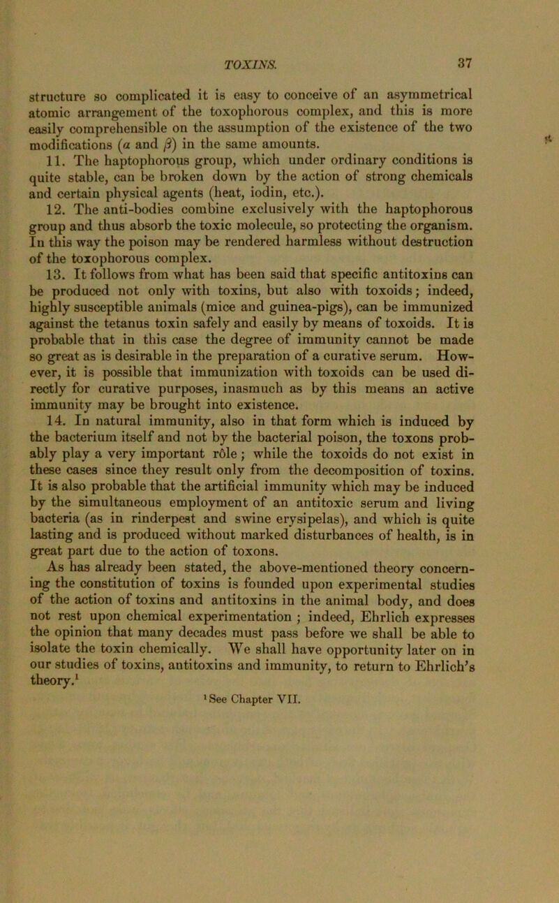 structure so complicated it is easy to conceive of an asymmetrical atomic arrangement of the toxophorous complex, and this is more easily comprehensible on the assumption of the existence of the two modifications (a and /9) in the same amounts. 11. The haptophorous group, which under ordinary conditions is quite stable, can be broken down by the action of strong chemicals and certain physical agents (heat, iodin, etc.). 12. The anti-bodies combine exclusively with the haptophorous group and thus absorb the toxic molecule, so protecting the organism. In this way the poison may be rendered harmless without destruction of the toxophorous complex. 13. It follows from what has been said that specific antitoxins can be produced not only with toxins, but also with toxoids; indeed, highly susceptible auimals (mice and guinea-pigs), can be immunized against the tetanus toxin safely and easily by means of toxoids. It is probable that in this case the degree of immunity cannot be made so great as is desirable in the preparation of a curative serum. How- ever, it is possible that immunization with toxoids can be used di- rectly for curative purposes, inasmuch as by this means an active immunity may be brought into existence. 14. In natural immunity, also in that form which is induced by the bacterium itself and not by the bacterial poison, the toxons prob- ably play a very important role; while the toxoids do not exist in these cases since they result only from the decomposition of toxins. It is also probable that the artificial immunity which may be induced by the simultaneous employment of an antitoxic serum and living bacteria (as in rinderpest and swine erysipelas), and which is quite lasting and is produced without marked disturbances of health, is in great part due to the action of toxons. As has already been stated, the above-mentioned theory concern- ing the constitution of toxins is founded upon experimental studies of the action of toxins and antitoxins in the animal body, and does not rest upon chemical experimentation ; indeed, Ehrlich expresses the opinion that many decades must pass before we shall be able to isolate the toxin chemically. We shall have opportunity later on in our studies of toxins, antitoxins and immunity, to return to Ehrlich’s theory.1 'See Chapter VII.