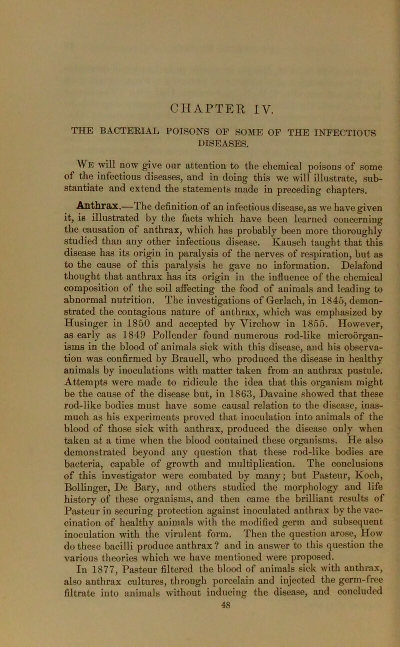 CHAPTER IV. THE BACTERIAL POISONS OF SOME OF THE INFECTIOUS DISEASES. V E will now give our attention to the chemical poisons of some of the infectious diseases, and in doing this we will illustrate, sub- stantiate and extend the statements made in preceding chapters. Anthrax.—The definition of an infectious disease, as we have given it, is illustrated by the facts which have been learned concerning the causation of anthrax, which has probably been more thoroughly studied than any other infectious disease. Kausch taught that this disease has its origin in paralysis of the nerves of respiration, but as to the cause of this paralysis he gave no information. Delafond thought that anthrax has its origin in the influence of the chemical composition of the soil affecting the food of animals and leading to abnormal nutrition. The investigations of Gerlach, in 1845, demon- strated the contagious nature of anthrax, which was emphasized by Husinger in 1850 and accepted by Virchow in 1855. However, as early as 1849 Pollender found numerous rod-like microorgan- isms in the blood of animals sick with this disease, and his observa- tion was confirmed by Brauell, who produced the disease in healthy animals by inoculations with matter taken from an anthrax pustule. Attempts were made to ridicule the idea that this organism might be the cause of the disease but, in 1863, Davaine showed that these rod-like bodies must have some causal relation to the disease, inas- much as his experiments proved that inoculation into animals of the blood of those sick with anthrax, produced the disease only when taken at a time when the blood contained these organisms. He also demonstrated beyond any question that these rod-like bodies are bacteria, capable of growth and multiplication. The conclusions of this investigator were combated by many; but Pasteur, Koch, Bollinger, De Bary, and others studied the morphology and life history of these organisms, and then came the brilliant results of Pasteur in securing protection against inoculated anthrax by the vac- cination of healthy animals with the modified germ and subsequent inoculation with the virulent form. Then the question arose, How do these bacilli produce anthrax ? and in answer to this question the various theories which we have mentioned were proposed. In 1877, Pasteur filtered the blood of animals sick with anthrax, also anthrax cultures, through porcelain and injected the germ-free filtrate into animals without inducing the disease, and concluded