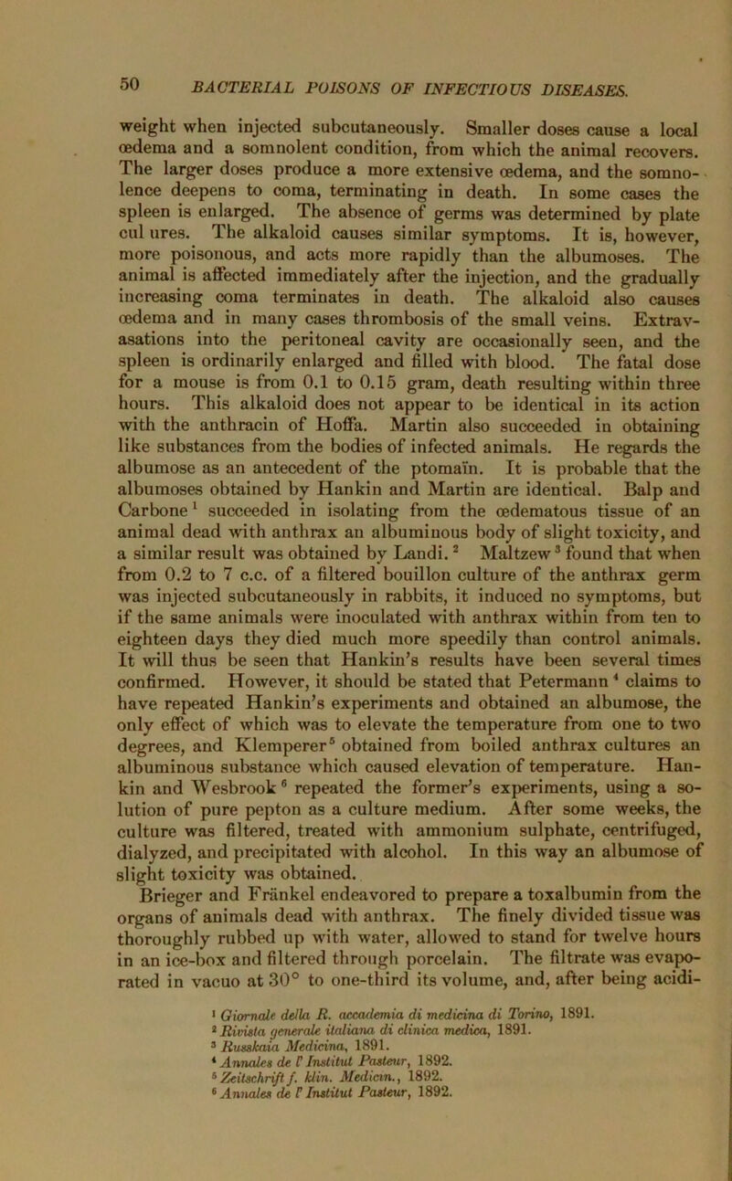 weight when injected subcutaneously. Smaller doses cause a local oedema and a somnolent condition, from which the animal recovers. The larger doses produce a more extensive oedema, and the somno- lence deepens to coma, terminating in death. In some cases the spleen is enlarged. The absence of germs was determined by plate cul ures. The alkaloid causes similar symptoms. It is, however, more poisonous, and acts more rapidly than the albumoses. The animal is affected immediately after the injection, and the gradually increasing coma terminates in death. The alkaloid also causes oedema and in many cases thrombosis of the small veins. Extrav- asations into the peritoneal cavity are occasionally seen, and the spleen is ordinarily enlarged and filled with blood. The fatal dose for a mouse is from 0.1 to 0.15 gram, death resulting within three hours. This alkaloid does not appear to be identical in its action with the anthracin of Hoffa. Martin also succeeded in obtaining like substances from the bodies of infected animals. He regards the albumose as an antecedent of the ptomai'n. It is probable that the albumoses obtained by Hankin and Martin are identical. Balp and Carbone 1 succeeded in isolating from the oedematous tissue of an animal dead with anthrax an albuminous body of slight toxicity, and a similar result was obtained by Landi.2 Maltzew3 found that when from 0.2 to 7 c.c. of a filtered bouillon culture of the anthrax germ was injected subcutaneously in rabbits, it induced no symptoms, but if the same animals were inoculated with anthrax within from ten to eighteen days they died much more speedily than control animals. It will thus be seen that Hankin’s results have been several times confirmed. However, it should be stated that Petermann 4 claims to have repeated Hankin’s experiments and obtained an albumose, the only effect of which was to elevate the temperature from one to two degrees, and Klemperer5 obtained from boiled anthrax cultures an albuminous substance which caused elevation of temperature. Han- kin and Wesbrook 6 repeated the former’s experiments, using a so- lution of pure pepton as a culture medium. After some weeks, the culture was filtered, treated with ammonium sulphate, centrifuged, dialyzed, and precipitated with alcohol. In this way an albumose of slight toxicity was obtained. Brieger and Friinkel endeavored to prepare a toxalbumin from the organs of animals dead with anthrax. The finely divided tissue was thoroughly rubbed up with water, allowed to stand for twelve hours in an ice-box and filtered through porcelain. The filtrate was evapo- rated in vacuo at 30° to one-third its volume, and, after being acidi- 1 Oiomale della R. accademia di medicina di Torino, 1891. * Rivista generate ilaliana di clinica medica, 1891. 3 Russkaia Medicina, 1891. 4 Annates de l’ Institut Pasteur, 1892. 5Zeitschri/tf. klin. Median., 1892. 6 Annates de U Institut Pasteur, 1892.