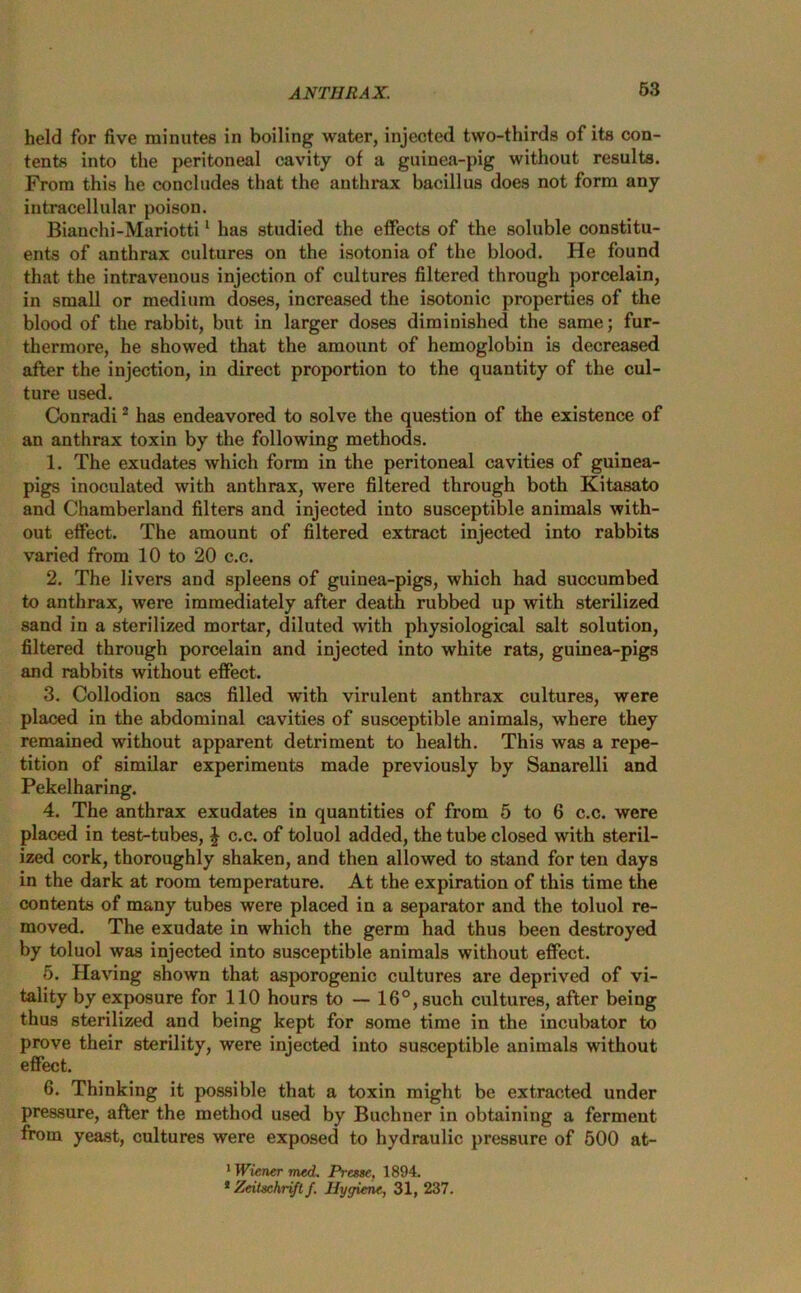 held for five minutes in boiling water, injected two-thirds of its con- tents into the peritoneal cavity of a guinea-pig without results. From this he concludes that the anthrax bacillus does not form any intracellular poison. Bianchi-Mariotti1 has studied the effects of the soluble constitu- ents of anthrax cultures on the isotonia of the blood. He found that the intravenous injection of cultures filtered through porcelain, in small or medium doses, increased the isotonic properties of the blood of the rabbit, but in larger doses diminished the same; fur- thermore, he showed that the amount of hemoglobin is decreased after the injection, in direct proportion to the quantity of the cul- ture used. Conradi2 has endeavored to solve the question of the existence of an anthrax toxin by the following methods. 1. The exudates which form in the peritoneal cavities of guinea- pigs inoculated with anthrax, were filtered through both Kitasato and Chamberland filters and injected into susceptible animals with- out effect. The amount of filtered extract injected into rabbits varied from 10 to 20 c.c. 2. The livers and spleens of guinea-pigs, which had succumbed to anthrax, were immediately after death rubbed up with sterilized sand in a sterilized mortar, diluted with physiological salt solution, filtered through porcelain and injected into white rats, guinea-pigs and rabbits without effect. 3. Collodion sacs filled with virulent anthrax cultures, were placed in the abdominal cavities of susceptible animals, where they remained without apparent detriment to health. This was a repe- tition of similar experiments made previously by Sanarelli and Pekelharing. 4. The anthrax exudates in quantities of from 5 to 6 c.c. were placed in test-tubes, | c.c. of toluol added, the tube closed with steril- ized cork, thoroughly shaken, and then allowed to stand for ten days in the dark at room temperature. At the expiration of this time the contents of many tubes were placed in a separator and the toluol re- moved. The exudate in which the germ had thus been destroyed by toluol was injected into susceptible animals without effect. 5. Having shown that asporogenic cultures are deprived of vi- tality by exposure for 110 hours to — 16°, such cultures, after being thus sterilized and being kept for some time in the incubator to prove their sterility, were injected into susceptible animals without effect. 6. Thinking it possible that a toxin might be extracted under pressure, after the method used by Buchner in obtaining a ferment from yeast, cultures were exposed to hydraulic pressure of 500 at- 1 Wiener med. Presse, 1894. 8 Zeituchrift f. Hygiene, 31, 237.