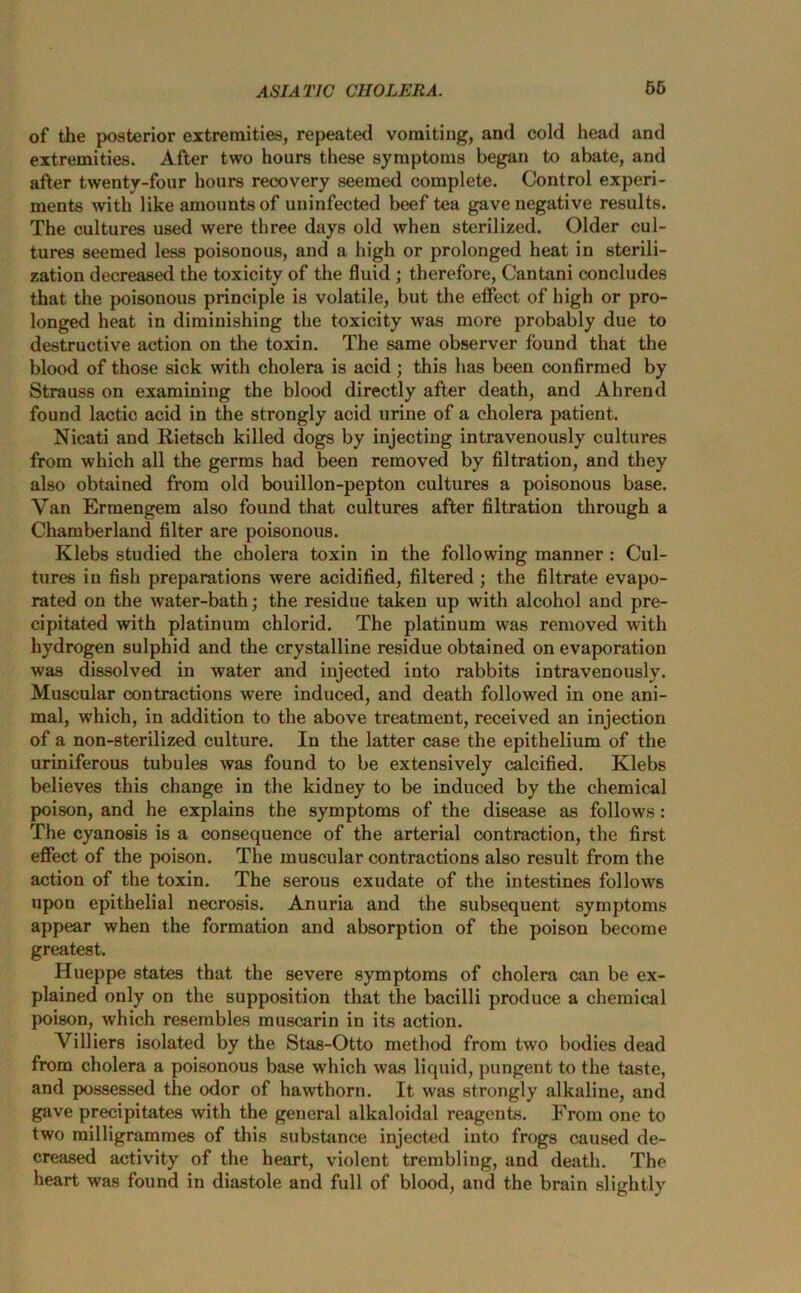 of the posterior extremities, repeated vomiting, and cold head and extremities. After two hours these symptoms began to abate, and after twenty-four hours recovery seemed complete. Control experi- ments with like amounts of uninfected beef tea gave negative results. The cultures used were three days old when sterilized. Older cul- tures seemed less poisonous, and a high or prolonged heat in sterili- zation decreased the toxicity of the fluid ; therefore, Cantani concludes that the poisonous principle is volatile, but the effect of high or pro- longed heat in diminishing the toxicity was more probably due to destructive action on the toxin. The same observer found that the blood of those sick with cholera is acid ; this has been confirmed by Strauss on examining the blood directly after death, and Ahrend found lactic acid in the strongly acid urine of a cholera patient. Nicati and Rietsch killed dogs by injecting intravenously cultures from which all the germs had been removed by filtration, and they also obtained from old bouillon-pepton cultures a poisonous base. Van Ermengem also found that cultures after filtration through a Chamberland filter are poisonous. Klebs studied the cholera toxin in the following manner : Cul- tures in fish preparations were acidified, filtered ; the filtrate evapo- rated on the water-bath; the residue taken up with alcohol and pre- cipitated with platinum chlorid. The platinum was removed with hydrogen sulphid and the crystalline residue obtained on evaporation was dissolved in water and injected into rabbits intravenously. Muscular contractions were induced, and death followed in one ani- mal, which, in addition to the above treatment, received an injection of a non-sterilized culture. In the latter case the epithelium of the uriniferous tubules was found to be extensively calcified. Klebs believes this change in the kidney to be induced by the chemical poison, and he explains the symptoms of the disease as follows: The cyanosis is a consequence of the arterial contraction, the first effect of the poison. The muscular contractions also result from the action of the toxin. The serous exudate of the intestines follows upon epithelial necrosis. Anuria and the subsequent symptoms appear when the formation and absorption of the poison become greatest. Hueppe states that the severe symptoms of cholera can be ex- plained only on the supposition that the bacilli produce a chemical poison, which resembles muscarin in its action. Villiers isolated by the Stas-Otto method from two bodies dead from cholera a poisonous base which was liquid, pungent to the taste, and possessed the odor of hawthorn. It was strongly alkaline, and gave precipitates with the general alkaloidal reagents. From one to two milligrammes of this substance injected into frogs caused de- creased activity of the heart, violent trembling, and death. The heart was found in diastole and full of blood, and the brain slightly